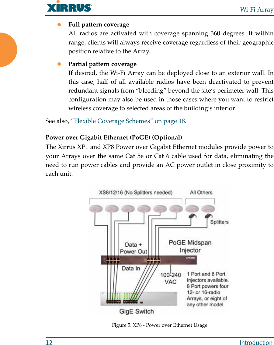 Wi-Fi Array12 IntroductionzFull pattern coverageAll radios are activated with coverage spanning 360 degrees. If withinrange, clients will always receive coverage regardless of their geographicposition relative to the Array.zPartial pattern coverageIf desired, the Wi-Fi Array can be deployed close to an exterior wall. Inthis case, half of all available radios have been deactivated to preventredundant signals from “bleeding” beyond the site’s perimeter wall. Thisconfiguration may also be used in those cases where you want to restrictwireless coverage to selected areas of the building’s interior.See also, “Flexible Coverage Schemes” on page 18.Power over Gigabit Ethernet (PoGE) (Optional)The Xirrus XP1 and XP8 Power over Gigabit Ethernet modules provide power toyour Arrays over the same Cat 5e or Cat 6 cable used for data, eliminating theneed to run power cables and provide an AC power outlet in close proximity toeach unit.Figure 5. XP8 - Power over Ethernet Usage