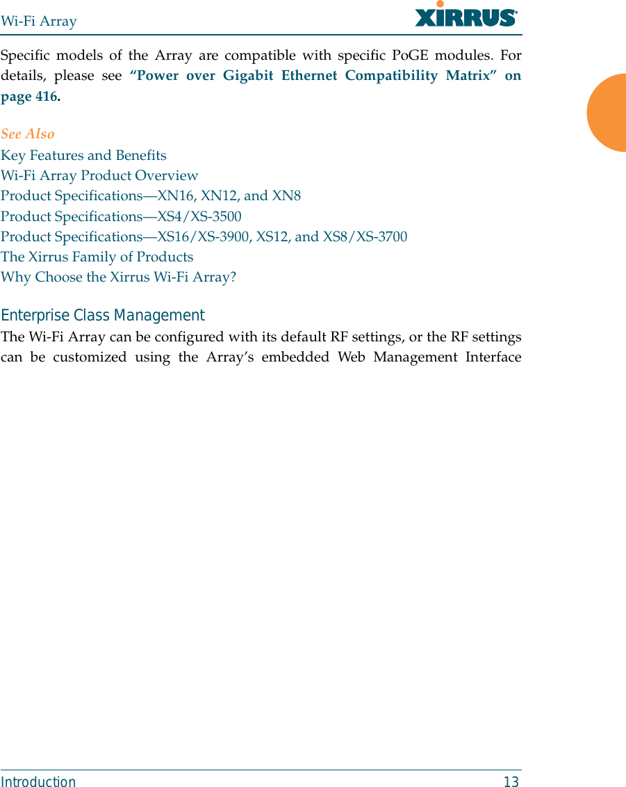 Wi-Fi ArrayIntroduction 13Specific models of the Array are compatible with specific PoGE modules. Fordetails, please see “Power over Gigabit Ethernet Compatibility Matrix” onpage 416. See AlsoKey Features and BenefitsWi-Fi Array Product OverviewProduct Specifications—XN16, XN12, and XN8Product Specifications—XS4/XS-3500Product Specifications—XS16/XS-3900, XS12, and XS8/XS-3700The Xirrus Family of ProductsWhy Choose the Xirrus Wi-Fi Array?Enterprise Class Management The Wi-Fi Array can be configured with its default RF settings, or the RF settingscan be customized using the Array’s embedded Web Management Interface