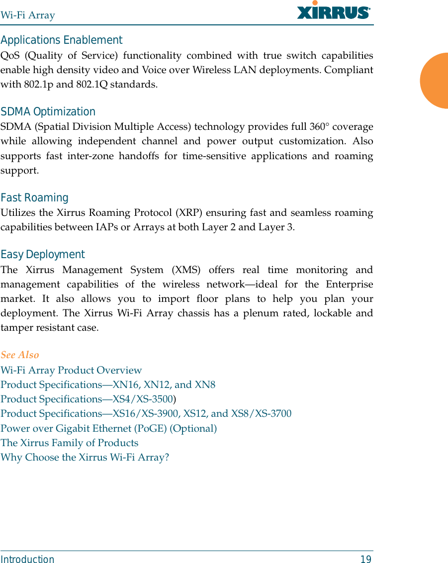 Wi-Fi ArrayIntroduction 19Applications EnablementQoS (Quality of Service) functionality combined with true switch capabilitiesenable high density video and Voice over Wireless LAN deployments. Compliantwith 802.1p and 802.1Q standards. SDMA OptimizationSDMA (Spatial Division Multiple Access) technology provides full 360° coveragewhile allowing independent channel and power output customization. Alsosupports fast inter-zone handoffs for time-sensitive applications and roamingsupport.Fast RoamingUtilizes the Xirrus Roaming Protocol (XRP) ensuring fast and seamless roamingcapabilities between IAPs or Arrays at both Layer 2 and Layer 3.Easy DeploymentThe Xirrus Management System (XMS) offers real time monitoring andmanagement capabilities of the wireless network—ideal for the Enterprisemarket. It also allows you to import floor plans to help you plan yourdeployment. The Xirrus Wi-Fi Array chassis has a plenum rated, lockable andtamper resistant case.See AlsoWi-Fi Array Product OverviewProduct Specifications—XN16, XN12, and XN8Product Specifications—XS4/XS-3500)Product Specifications—XS16/XS-3900, XS12, and XS8/XS-3700Power over Gigabit Ethernet (PoGE) (Optional)The Xirrus Family of ProductsWhy Choose the Xirrus Wi-Fi Array?