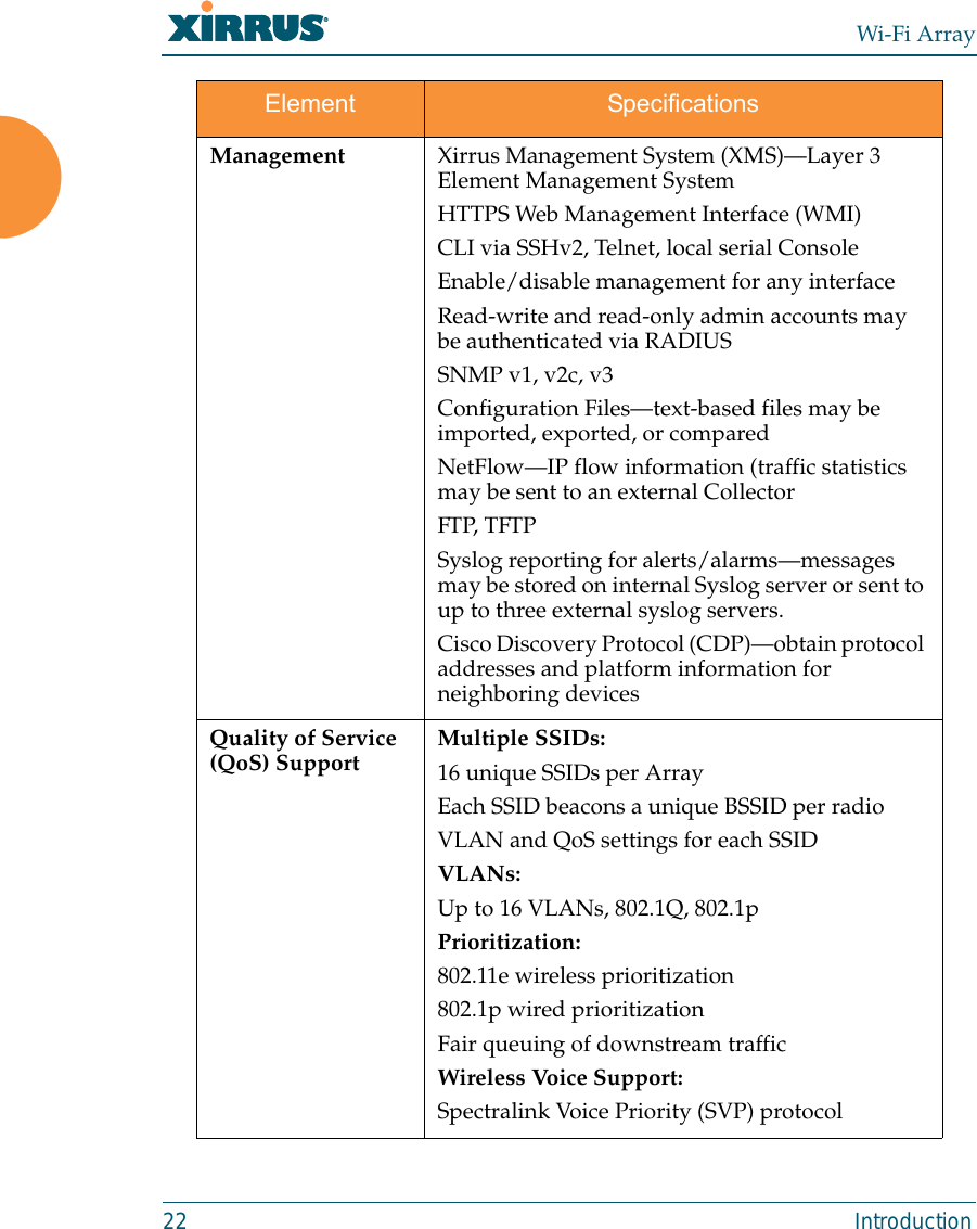 Wi-Fi Array22 IntroductionManagement Xirrus Management System (XMS)—Layer 3 Element Management SystemHTTPS Web Management Interface (WMI)CLI via SSHv2, Telnet, local serial ConsoleEnable/disable management for any interfaceRead-write and read-only admin accounts may be authenticated via RADIUSSNMP v1, v2c, v3Configuration Files—text-based files may be imported, exported, or comparedNetFlow—IP flow information (traffic statistics may be sent to an external CollectorFTP, TFTPSyslog reporting for alerts/alarms—messages may be stored on internal Syslog server or sent to up to three external syslog servers. Cisco Discovery Protocol (CDP)—obtain protocol addresses and platform information for neighboring devicesQuality of Service (QoS) Support Multiple SSIDs:16 unique SSIDs per ArrayEach SSID beacons a unique BSSID per radio VLAN and QoS settings for each SSIDVLANs:Up to 16 VLANs, 802.1Q, 802.1pPrioritization:802.11e wireless prioritization802.1p wired prioritizationFair queuing of downstream trafficWireless Voice Support:Spectralink Voice Priority (SVP) protocol Element Specifications