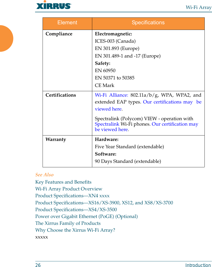 Wi-Fi Array26 IntroductionSee AlsoKey Features and BenefitsWi-Fi Array Product OverviewProduct Specifications—XN4 xxxxProduct Specifications—XS16/XS-3900, XS12, and XS8/XS-3700Product Specifications—XS4/XS-3500Power over Gigabit Ethernet (PoGE) (Optional)The Xirrus Family of ProductsWhy Choose the Xirrus Wi-Fi Array?xxxxxCompliance Electromagnetic:ICES-003 (Canada)EN 301.893 (Europe)EN 301.489-1 and -17 (Europe)Safety:EN 60950EN 50371 to 50385CE MarkCertifications Wi-Fi Alliance: 802.11a/b/g, WPA, WPA2, andextended EAP types. Our certifications may  beviewed here. Spectralink (Polycom) VIEW - operation with Spectralink Wi-Fi phones. Our certification may be viewed here. Warranty Hardware:Five Year Standard (extendable)Software:90 Days Standard (extendable)Element Specifications