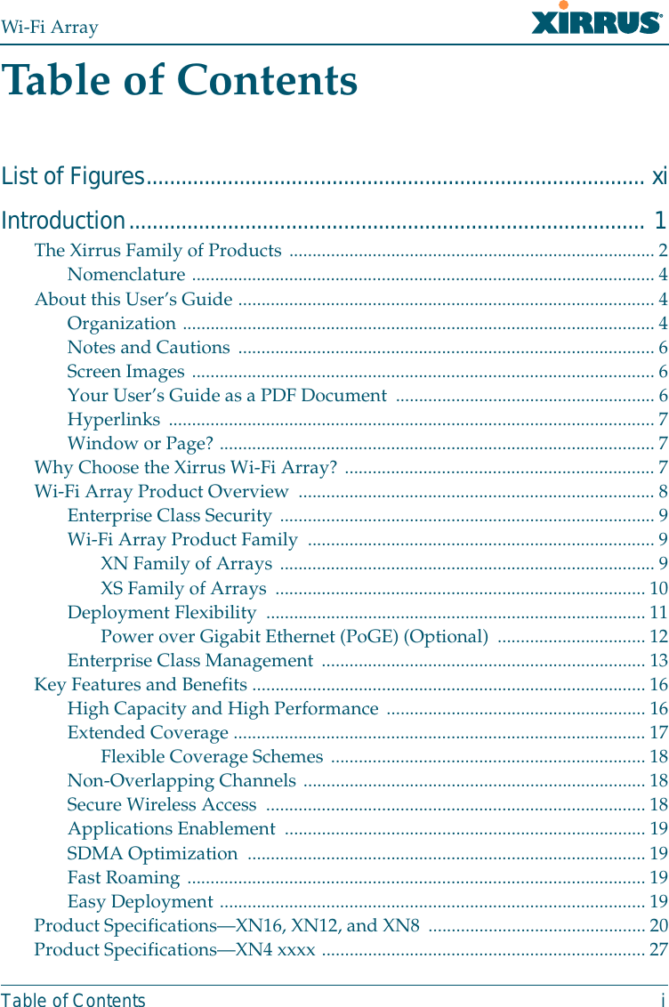 Wi-Fi ArrayTable of Contents iTable of ContentsList of Figures...................................................................................... xiIntroduction......................................................................................... 1The Xirrus Family of Products ............................................................................... 2Nomenclature .................................................................................................... 4About this User’s Guide ..........................................................................................4Organization ...................................................................................................... 4Notes and Cautions ..........................................................................................6Screen Images .................................................................................................... 6Your User’s Guide as a PDF Document ........................................................ 6Hyperlinks ......................................................................................................... 7Window or Page? .............................................................................................. 7Why Choose the Xirrus Wi-Fi Array? ................................................................... 7Wi-Fi Array Product Overview .............................................................................8Enterprise Class Security .................................................................................9Wi-Fi Array Product Family  ........................................................................... 9XN Family of Arrays ................................................................................. 9XS Family of Arrays ................................................................................ 10Deployment Flexibility  .................................................................................. 11Power over Gigabit Ethernet (PoGE) (Optional) ................................12Enterprise Class Management ...................................................................... 13Key Features and Benefits ..................................................................................... 16High Capacity and High Performance ........................................................16Extended Coverage .........................................................................................17Flexible Coverage Schemes .................................................................... 18Non-Overlapping Channels ..........................................................................18Secure Wireless Access  ..................................................................................18Applications Enablement  .............................................................................. 19SDMA Optimization  ...................................................................................... 19Fast Roaming ................................................................................................... 19Easy Deployment ............................................................................................ 19Product Specifications—XN16, XN12, and XN8 ...............................................20Product Specifications—XN4 xxxx ...................................................................... 27