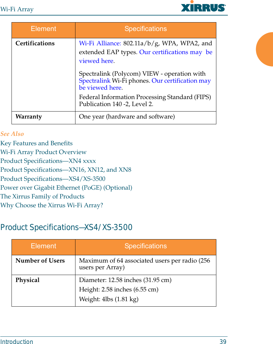 Wi-Fi ArrayIntroduction 39See AlsoKey Features and BenefitsWi-Fi Array Product OverviewProduct Specifications—XN4 xxxxProduct Specifications—XN16, XN12, and XN8Product Specifications—XS4/XS-3500Power over Gigabit Ethernet (PoGE) (Optional)The Xirrus Family of ProductsWhy Choose the Xirrus Wi-Fi Array?Product Specifications—XS4/XS-3500 Certifications Wi-Fi Alliance: 802.11a/b/g, WPA, WPA2, andextended EAP types. Our certifications may  beviewed here. Spectralink (Polycom) VIEW - operation with Spectralink Wi-Fi phones. Our certification may be viewed here. Federal Information Processing Standard (FIPS) Publication 140 -2, Level 2. Warranty One year (hardware and software) Element SpecificationsNumber of Users Maximum of 64 associated users per radio (256 users per Array)Physical Diameter: 12.58 inches (31.95 cm)Height: 2.58 inches (6.55 cm)Weight: 4lbs (1.81 kg) Element Specifications