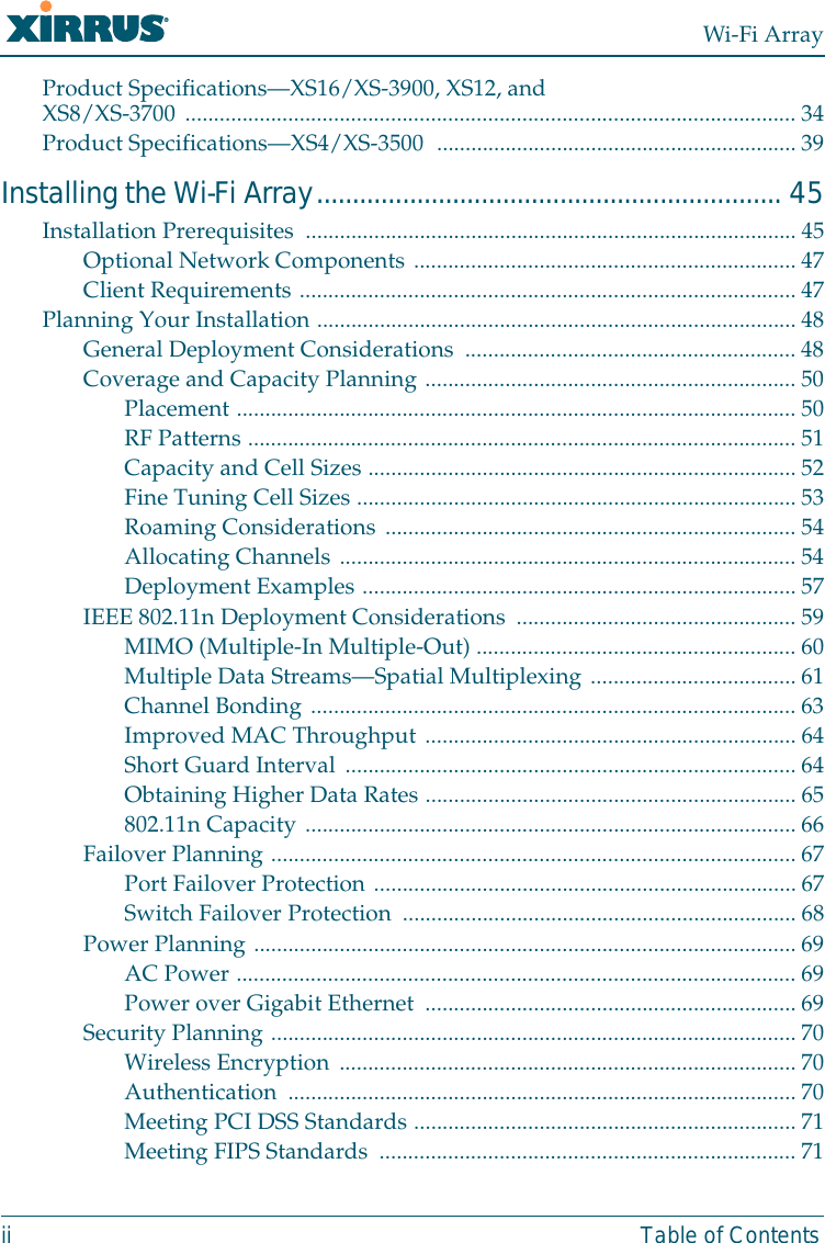 Wi-Fi Arrayii Table of ContentsProduct Specifications—XS16/XS-3900, XS12, and XS8/XS-3700 ........................................................................................................... 34Product Specifications—XS4/XS-3500  ............................................................... 39Installing the Wi-Fi Array................................................................. 45Installation Prerequisites  ...................................................................................... 45Optional Network Components ................................................................... 47Client Requirements ....................................................................................... 47Planning Your Installation .................................................................................... 48General Deployment Considerations  ..........................................................48Coverage and Capacity Planning .................................................................50Placement ..................................................................................................50RF Patterns ................................................................................................51Capacity and Cell Sizes ...........................................................................52Fine Tuning Cell Sizes ............................................................................. 53Roaming Considerations ........................................................................ 54Allocating Channels ................................................................................ 54Deployment Examples ............................................................................ 57IEEE 802.11n Deployment Considerations  ................................................. 59MIMO (Multiple-In Multiple-Out) ........................................................ 60Multiple Data Streams—Spatial Multiplexing .................................... 61Channel Bonding .....................................................................................63Improved MAC Throughput ................................................................. 64Short Guard Interval ...............................................................................64Obtaining Higher Data Rates .................................................................65802.11n Capacity ......................................................................................66Failover Planning ............................................................................................ 67Port Failover Protection ..........................................................................67Switch Failover Protection  .....................................................................68Power Planning ............................................................................................... 69AC Power .................................................................................................. 69Power over Gigabit Ethernet  .................................................................69Security Planning ............................................................................................ 70Wireless Encryption ................................................................................ 70Authentication ......................................................................................... 70Meeting PCI DSS Standards ...................................................................71Meeting FIPS Standards  .........................................................................71