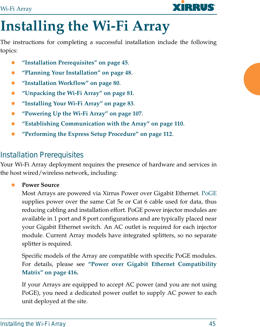 Wi-Fi ArrayInstalling the Wi-Fi Array 45Installing the Wi-Fi ArrayThe instructions for completing a successful installation include the followingtopics:z“Installation Prerequisites” on page 45.z“Planning Your Installation” on page 48.z“Installation Workflow” on page 80.z“Unpacking the Wi-Fi Array” on page 81.z“Installing Your Wi-Fi Array” on page 83.z“Powering Up the Wi-Fi Array” on page 107.z“Establishing Communication with the Array” on page 110.z“Performing the Express Setup Procedure” on page 112.Installation PrerequisitesYour Wi-Fi Array deployment requires the presence of hardware and services inthe host wired/wireless network, including:zPower Source Most Arrays are powered via Xirrus Power over Gigabit Ethernet. PoGEsupplies power over the same Cat 5e or Cat 6 cable used for data, thusreducing cabling and installation effort. PoGE power injector modules areavailable in 1 port and 8 port configurations and are typically placed nearyour Gigabit Ethernet switch. An AC outlet is required for each injectormodule. Current Array models have integrated splitters, so no separatesplitter is required. Specific models of the Array are compatible with specific PoGE modules.For details, please see “Power over Gigabit Ethernet CompatibilityMatrix” on page 416.If your Arrays are equipped to accept AC power (and you are not usingPoGE), you need a dedicated power outlet to supply AC power to eachunit deployed at the site. 