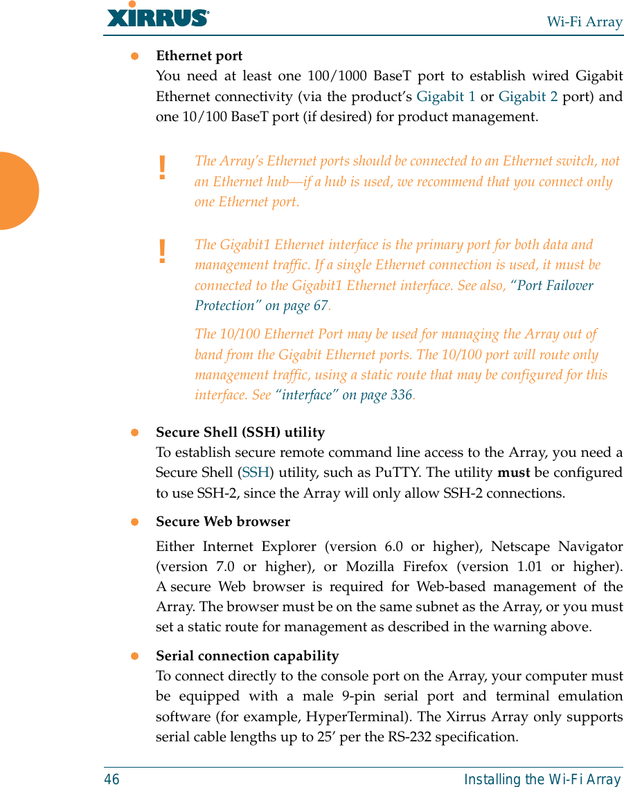Wi-Fi Array46 Installing the Wi-Fi ArrayzEthernet port You need at least one 100/1000 BaseT port to establish wired GigabitEthernet connectivity (via the product’s Gigabit 1 or Gigabit 2 port) andone 10/100 BaseT port (if desired) for product management. zSecure Shell (SSH) utilityTo establish secure remote command line access to the Array, you need aSecure Shell (SSH) utility, such as PuTTY. The utility must be configuredto use SSH-2, since the Array will only allow SSH-2 connections. zSecure Web browserEither Internet Explorer (version 6.0 or higher), Netscape Navigator(version 7.0 or higher), or Mozilla Firefox (version 1.01 or higher).A secure Web browser is required for Web-based management of theArray. The browser must be on the same subnet as the Array, or you mustset a static route for management as described in the warning above. zSerial connection capabilityTo connect directly to the console port on the Array, your computer mustbe equipped with a male 9-pin serial port and terminal emulationsoftware (for example, HyperTerminal). The Xirrus Array only supportsserial cable lengths up to 25’ per the RS-232 specification. !The Array’s Ethernet ports should be connected to an Ethernet switch, not an Ethernet hub—if a hub is used, we recommend that you connect only one Ethernet port.!The Gigabit1 Ethernet interface is the primary port for both data and management traffic. If a single Ethernet connection is used, it must be connected to the Gigabit1 Ethernet interface. See also, “Port Failover Protection” on page 67.The 10/100 Ethernet Port may be used for managing the Array out of band from the Gigabit Ethernet ports. The 10/100 port will route only management traffic, using a static route that may be configured for this interface. See “interface” on page 336. 