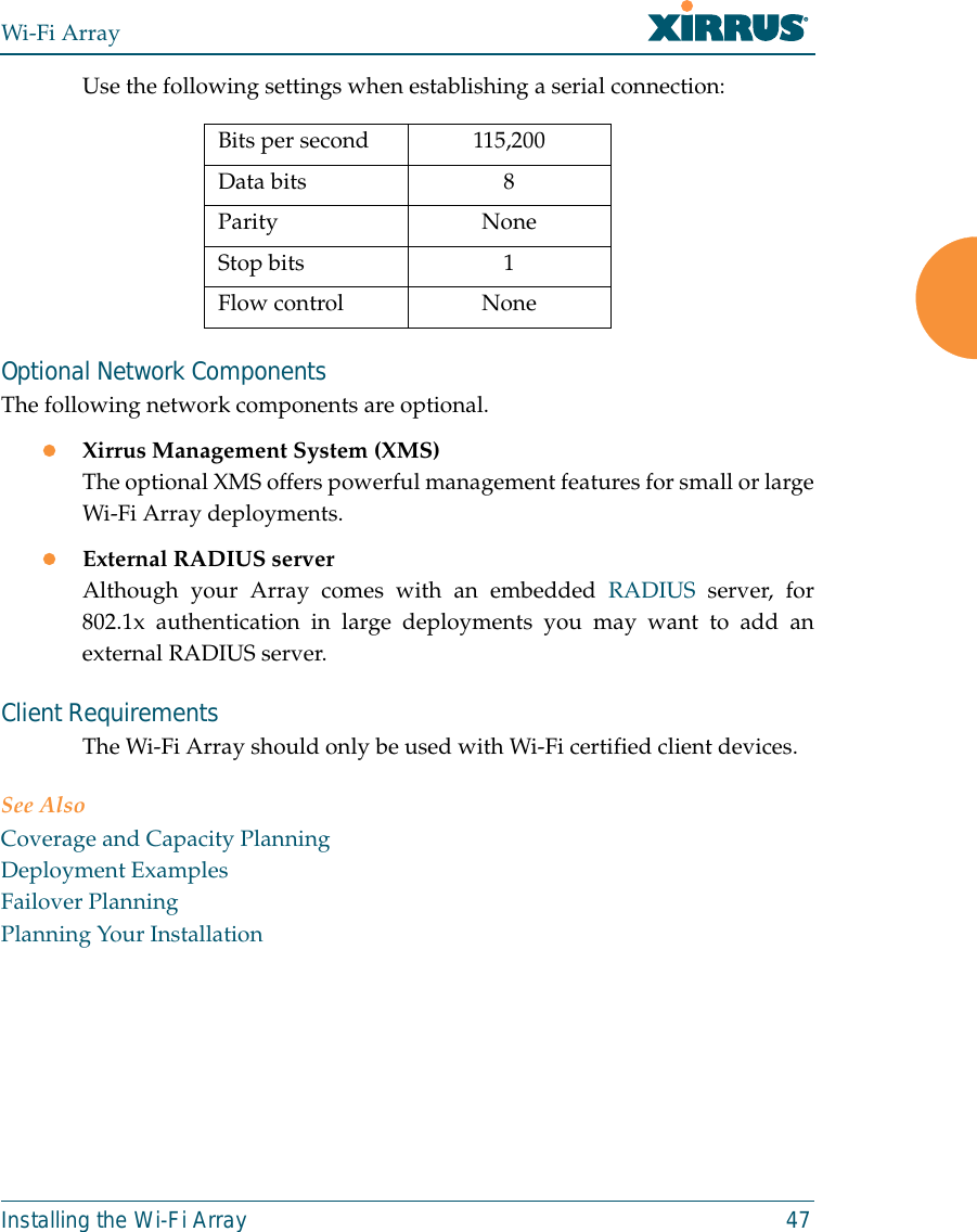 Wi-Fi ArrayInstalling the Wi-Fi Array 47Use the following settings when establishing a serial connection:Optional Network ComponentsThe following network components are optional.zXirrus Management System (XMS)The optional XMS offers powerful management features for small or largeWi-Fi Array deployments.zExternal RADIUS serverAlthough your Array comes with an embedded RADIUS server, for802.1x authentication in large deployments you may want to add anexternal RADIUS server.Client RequirementsThe Wi-Fi Array should only be used with Wi-Fi certified client devices.See AlsoCoverage and Capacity PlanningDeployment ExamplesFailover PlanningPlanning Your InstallationBits per second 115,200Data bits 8Parity NoneStop bits 1Flow control None
