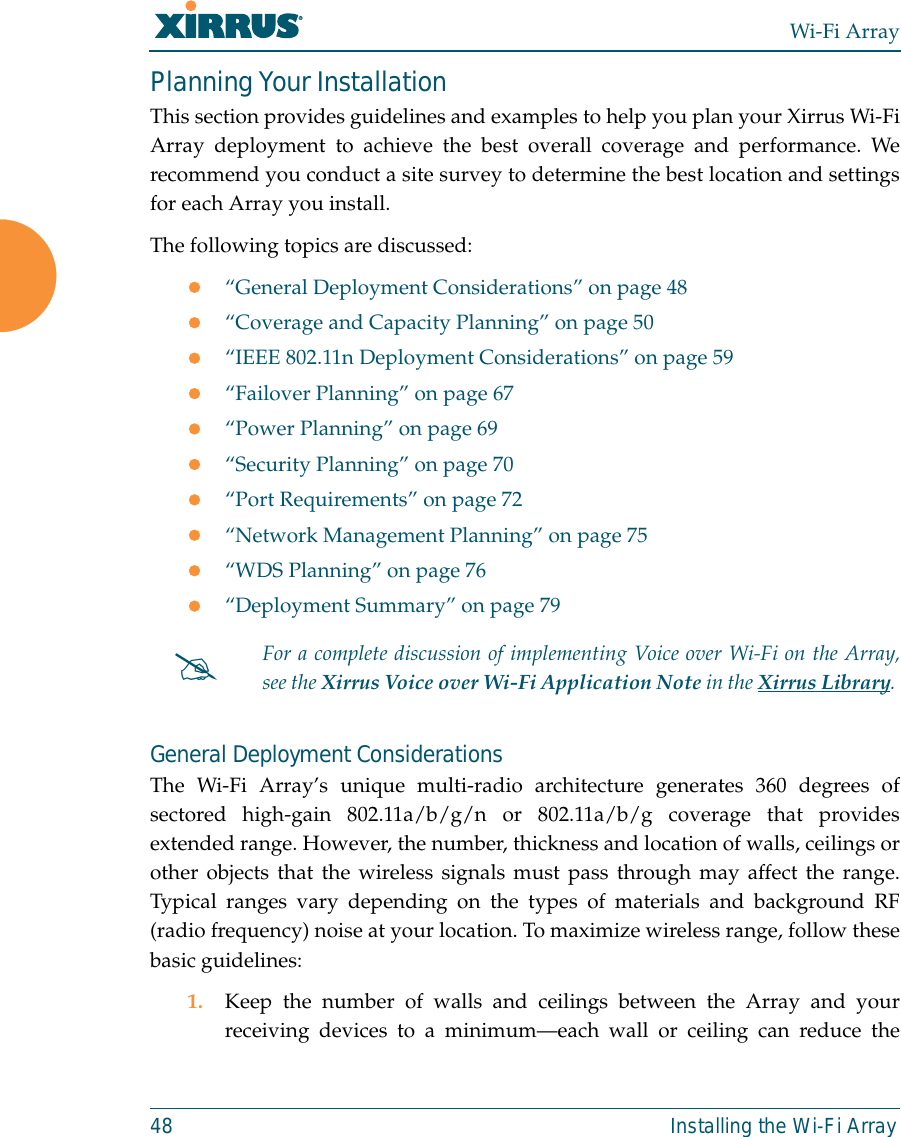 Wi-Fi Array48 Installing the Wi-Fi ArrayPlanning Your InstallationThis section provides guidelines and examples to help you plan your Xirrus Wi-FiArray deployment to achieve the best overall coverage and performance. Werecommend you conduct a site survey to determine the best location and settingsfor each Array you install.The following topics are discussed:z“General Deployment Considerations” on page 48z“Coverage and Capacity Planning” on page 50z“IEEE 802.11n Deployment Considerations” on page 59z“Failover Planning” on page 67z“Power Planning” on page 69z“Security Planning” on page 70z“Port Requirements” on page 72z“Network Management Planning” on page 75z“WDS Planning” on page 76z“Deployment Summary” on page 79General Deployment ConsiderationsThe Wi-Fi Array’s unique multi-radio architecture generates 360 degrees ofsectored high-gain 802.11a/b/g/n or 802.11a/b/g coverage that providesextended range. However, the number, thickness and location of walls, ceilings orother objects that the wireless signals must pass through may affect the range.Typical ranges vary depending on the types of materials and background RF(radio frequency) noise at your location. To maximize wireless range, follow thesebasic guidelines:1. Keep the number of walls and ceilings between the Array and yourreceiving devices to a minimum—each wall or ceiling can reduce the#For a complete discussion of implementing Voice over Wi-Fi on the Array,see the Xirrus Voice over Wi-Fi Application Note in the Xirrus Library. 