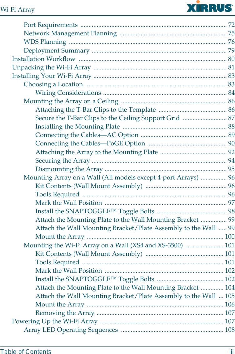 Wi-Fi ArrayTable of Contents iiiPort Requirements ..........................................................................................72Network Management Planning ..................................................................75WDS Planning .................................................................................................76Deployment Summary ...................................................................................79Installation Workflow  ...........................................................................................80Unpacking the Wi-Fi Array ..................................................................................81Installing Your Wi-Fi Array ..................................................................................83Choosing a Location .......................................................................................83Wiring Considerations ............................................................................ 84Mounting the Array on a Ceiling ................................................................. 86Attaching the T-Bar Clips to the Template .......................................... 86Secure the T-Bar Clips to the Ceiling Support Grid ...........................87Installing the Mounting Plate ................................................................ 88Connecting the Cables—AC Option ..................................................... 89Connecting the Cables—PoGE Option .................................................90Attaching the Array to the Mounting Plate ......................................... 92Securing the Array ...................................................................................94Dismounting the Array ...........................................................................95Mounting Array on a Wall (All models except 4-port Arrays) ................ 96Kit Contents (Wall Mount Assembly) ..................................................96Tools Required .........................................................................................96Mark the Wall Position ........................................................................... 97Install the SNAPTOGGLE™ Toggle Bolts ...........................................98Attach the Mounting Plate to the Wall Mounting Bracket ................99Attach the Wall Mounting Bracket/Plate Assembly to the Wall ..... 99Mount the Array .................................................................................... 100Mounting the Wi-Fi Array on a Wall (XS4 and XS-3500)  .......................101Kit Contents (Wall Mount Assembly) ................................................101Tools Required .......................................................................................101Mark the Wall Position ......................................................................... 102Install the SNAPTOGGLE™ Toggle Bolts .........................................102Attach the Mounting Plate to the Wall Mounting Bracket ..............104Attach the Wall Mounting Bracket/Plate Assembly to the Wall ... 105Mount the Array .................................................................................... 106Removing the Array .............................................................................. 107Powering Up the Wi-Fi Array ............................................................................ 107Array LED Operating Sequences ............................................................... 108