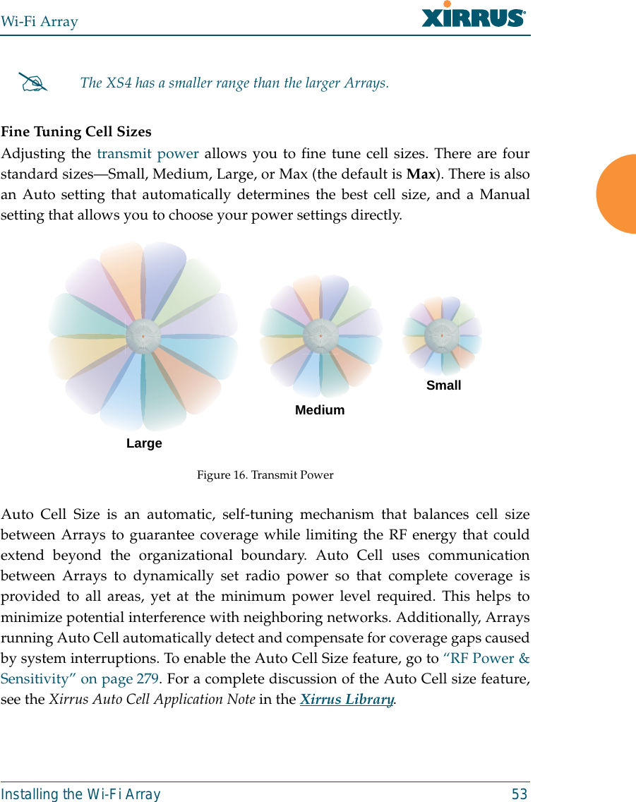 Wi-Fi ArrayInstalling the Wi-Fi Array 53Fine Tuning Cell SizesAdjusting the transmit power allows you to fine tune cell sizes. There are fourstandard sizes—Small, Medium, Large, or Max (the default is Max). There is alsoan Auto setting that automatically determines the best cell size, and a Manualsetting that allows you to choose your power settings directly. Figure 16. Transmit PowerAuto Cell Size is an automatic, self-tuning mechanism that balances cell sizebetween Arrays to guarantee coverage while limiting the RF energy that couldextend beyond the organizational boundary. Auto Cell uses communicationbetween Arrays to dynamically set radio power so that complete coverage isprovided to all areas, yet at the minimum power level required. This helps tominimize potential interference with neighboring networks. Additionally, Arraysrunning Auto Cell automatically detect and compensate for coverage gaps causedby system interruptions. To enable the Auto Cell Size feature, go to “RF Power &amp;Sensitivity” on page 279. For a complete discussion of the Auto Cell size feature,see the Xirrus Auto Cell Application Note in the Xirrus Library. #The XS4 has a smaller range than the larger Arrays.LargeMediumSmall