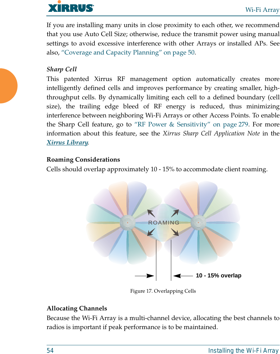 Wi-Fi Array54 Installing the Wi-Fi ArrayIf you are installing many units in close proximity to each other, we recommendthat you use Auto Cell Size; otherwise, reduce the transmit power using manualsettings to avoid excessive interference with other Arrays or installed APs. Seealso, “Coverage and Capacity Planning” on page 50.Sharp CellThis patented Xirrus RF management option automatically creates moreintelligently defined cells and improves performance by creating smaller, high-throughput cells. By dynamically limiting each cell to a defined boundary (cellsize), the trailing edge bleed of RF energy is reduced, thus minimizinginterference between neighboring Wi-Fi Arrays or other Access Points. To enablethe Sharp Cell feature, go to “RF Power &amp; Sensitivity” on page 279. For moreinformation about this feature, see the Xirrus Sharp Cell Application Note in theXirrus Library. Roaming ConsiderationsCells should overlap approximately 10 - 15% to accommodate client roaming.Figure 17. Overlapping CellsAllocating ChannelsBecause the Wi-Fi Array is a multi-channel device, allocating the best channels toradios is important if peak performance is to be maintained.ROAMING10 - 15% overlap