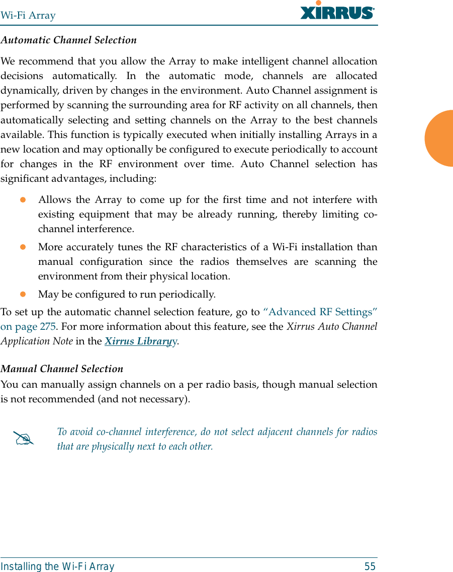 Wi-Fi ArrayInstalling the Wi-Fi Array 55Automatic Channel SelectionWe recommend that you allow the Array to make intelligent channel allocationdecisions automatically. In the automatic mode, channels are allocateddynamically, driven by changes in the environment. Auto Channel assignment isperformed by scanning the surrounding area for RF activity on all channels, thenautomatically selecting and setting channels on the Array to the best channelsavailable. This function is typically executed when initially installing Arrays in anew location and may optionally be configured to execute periodically to accountfor changes in the RF environment over time. Auto Channel selection hassignificant advantages, including: zAllows the Array to come up for the first time and not interfere withexisting equipment that may be already running, thereby limiting co-channel interference.zMore accurately tunes the RF characteristics of a Wi-Fi installation thanmanual configuration since the radios themselves are scanning theenvironment from their physical location. zMay be configured to run periodically. To set up the automatic channel selection feature, go to “Advanced RF Settings”on page 275. For more information about this feature, see the Xirrus Auto ChannelApplication Note in the Xirrus Libraryy. Manual Channel SelectionYou can manually assign channels on a per radio basis, though manual selectionis not recommended (and not necessary).#To avoid co-channel interference, do not select adjacent channels for radiosthat are physically next to each other.