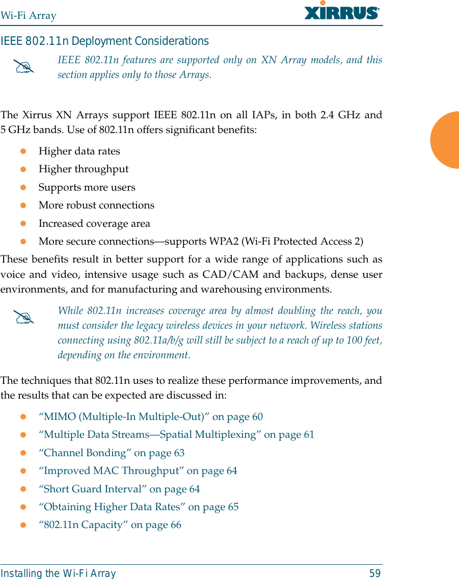 Wi-Fi ArrayInstalling the Wi-Fi Array 59IEEE 802.11n Deployment ConsiderationsThe Xirrus XN Arrays support IEEE 802.11n on all IAPs, in both 2.4 GHz and5 GHz bands. Use of 802.11n offers significant benefits: zHigher data rateszHigher throughput zSupports more userszMore robust connectionszIncreased coverage areazMore secure connections—supports WPA2 (Wi-Fi Protected Access 2)These benefits result in better support for a wide range of applications such asvoice and video, intensive usage such as CAD/CAM and backups, dense userenvironments, and for manufacturing and warehousing environments. The techniques that 802.11n uses to realize these performance improvements, andthe results that can be expected are discussed in:z“MIMO (Multiple-In Multiple-Out)” on page 60z“Multiple Data Streams—Spatial Multiplexing” on page 61z“Channel Bonding” on page 63z“Improved MAC Throughput” on page 64z“Short Guard Interval” on page 64z“Obtaining Higher Data Rates” on page 65z“802.11n Capacity” on page 66#IEEE 802.11n features are supported only on XN Array models, and thissection applies only to those Arrays. #While 802.11n increases coverage area by almost doubling the reach, youmust consider the legacy wireless devices in your network. Wireless stationsconnecting using 802.11a/b/g will still be subject to a reach of up to 100 feet,depending on the environment. 