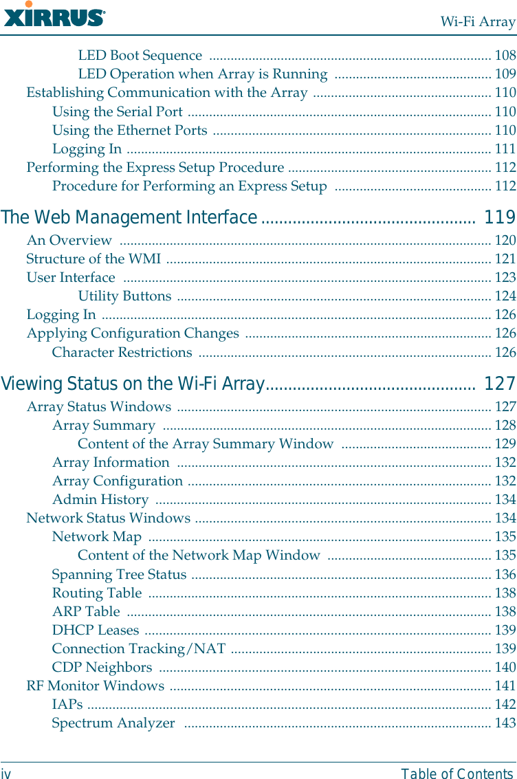 Wi-Fi Arrayiv Table of ContentsLED Boot Sequence ............................................................................... 108LED Operation when Array is Running ............................................109Establishing Communication with the Array ..................................................110Using the Serial Port .....................................................................................110Using the Ethernet Ports .............................................................................. 110Logging In ......................................................................................................111Performing the Express Setup Procedure ......................................................... 112Procedure for Performing an Express Setup  ............................................112The Web Management Interface................................................ 119An Overview  ........................................................................................................120Structure of the WMI ........................................................................................... 121User Interface  .......................................................................................................123Utility Buttons ........................................................................................124Logging In ............................................................................................................. 126Applying Configuration Changes .....................................................................126Character Restrictions .................................................................................. 126Viewing Status on the Wi-Fi Array............................................... 127Array Status Windows ........................................................................................ 127Array Summary  ............................................................................................ 128Content of the Array Summary Window .......................................... 129Array Information  ........................................................................................ 132Array Configuration ..................................................................................... 132Admin History .............................................................................................. 134Network Status Windows ...................................................................................134Network Map ................................................................................................ 135Content of the Network Map Window .............................................. 135Spanning Tree Status .................................................................................... 136Routing Table ................................................................................................ 138ARP Table ......................................................................................................138DHCP Leases .................................................................................................139Connection Tracking/NAT ......................................................................... 139CDP Neighbors ............................................................................................. 140RF Monitor Windows .......................................................................................... 141IAPs ................................................................................................................. 142Spectrum Analyzer  ...................................................................................... 143
