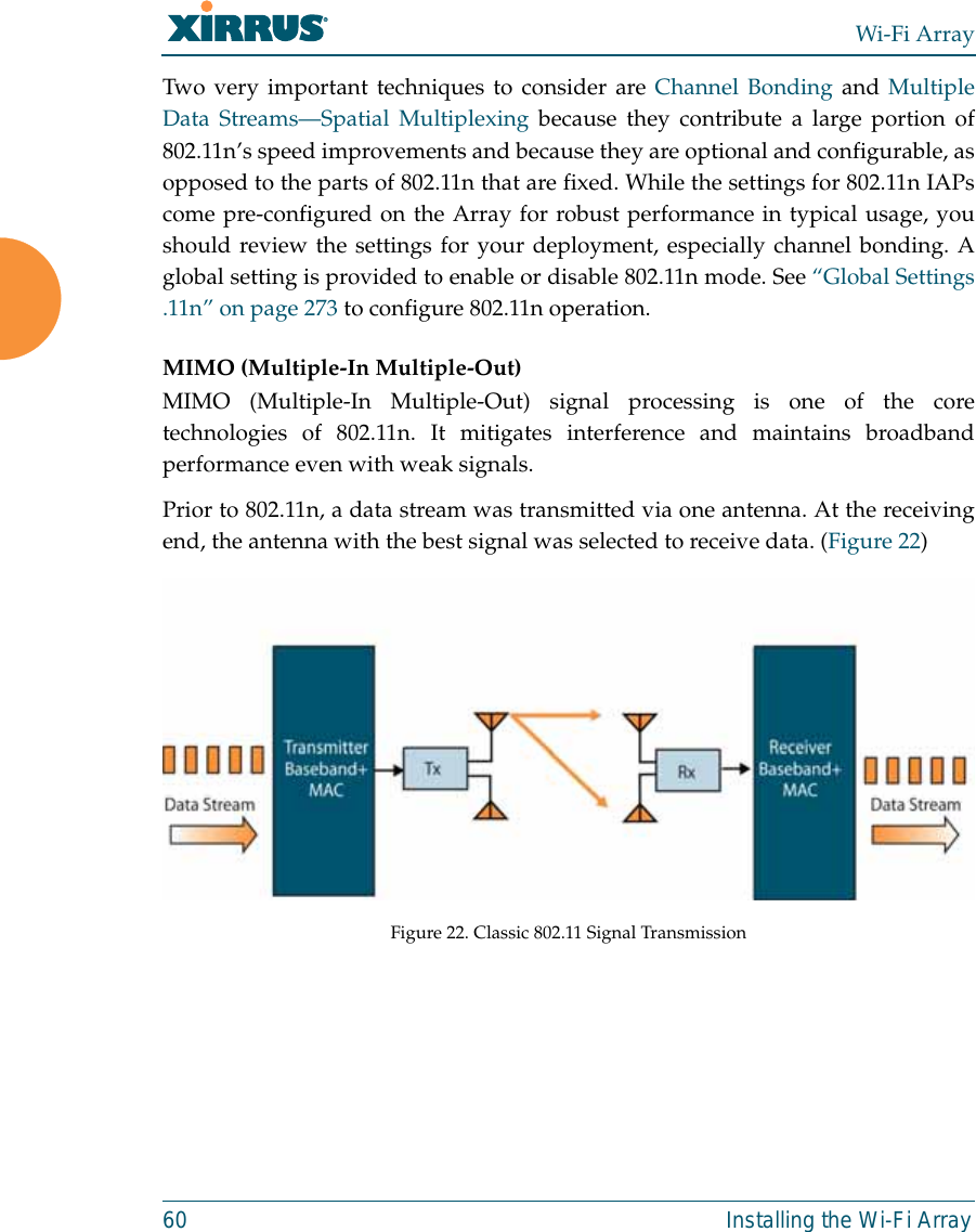 Wi-Fi Array60 Installing the Wi-Fi ArrayTwo very important techniques to consider are Channel Bonding and MultipleData Streams—Spatial Multiplexing because they contribute a large portion of802.11n’s speed improvements and because they are optional and configurable, asopposed to the parts of 802.11n that are fixed. While the settings for 802.11n IAPscome pre-configured on the Array for robust performance in typical usage, youshould review the settings for your deployment, especially channel bonding. Aglobal setting is provided to enable or disable 802.11n mode. See “Global Settings.11n” on page 273 to configure 802.11n operation. MIMO (Multiple-In Multiple-Out) MIMO (Multiple-In Multiple-Out) signal processing is one of the coretechnologies of 802.11n. It mitigates interference and maintains broadbandperformance even with weak signals.Prior to 802.11n, a data stream was transmitted via one antenna. At the receivingend, the antenna with the best signal was selected to receive data. (Figure 22)Figure 22. Classic 802.11 Signal Transmission