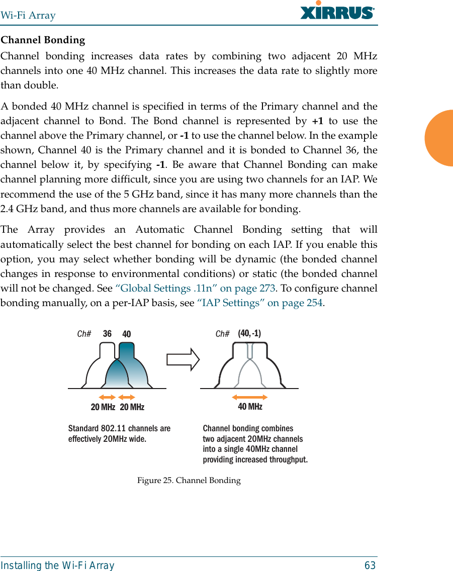Wi-Fi ArrayInstalling the Wi-Fi Array 63Channel BondingChannel bonding increases data rates by combining two adjacent 20 MHzchannels into one 40 MHz channel. This increases the data rate to slightly morethan double. A bonded 40 MHz channel is specified in terms of the Primary channel and theadjacent channel to Bond. The Bond channel is represented by +1 to use thechannel above the Primary channel, or -1 to use the channel below. In the exampleshown, Channel 40 is the Primary channel and it is bonded to Channel 36, thechannel below it, by specifying -1. Be aware that Channel Bonding can makechannel planning more difficult, since you are using two channels for an IAP. Werecommend the use of the 5 GHz band, since it has many more channels than the2.4 GHz band, and thus more channels are available for bonding. The Array provides an Automatic Channel Bonding setting that willautomatically select the best channel for bonding on each IAP. If you enable thisoption, you may select whether bonding will be dynamic (the bonded channelchanges in response to environmental conditions) or static (the bonded channelwill not be changed. See “Global Settings .11n” on page 273. To configure channelbonding manually, on a per-IAP basis, see “IAP Settings” on page 254. Figure 25. Channel BondingCh# Ch#4020 MHz 20 MHz3640 MHz(40, -1)Standard 802.11 channels are effectively 20MHz wide. Channel bonding combines two adjacent 20MHz channels into a single 40MHz channel providing increased throughput.