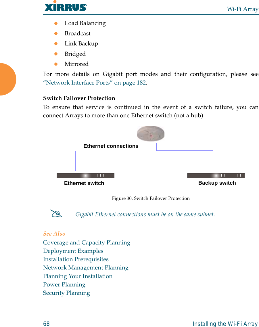 Wi-Fi Array68 Installing the Wi-Fi ArrayzLoad BalancingzBroadcastzLink BackupzBridgedzMirroredFor more details on Gigabit port modes and their configuration, please see“Network Interface Ports” on page 182. Switch Failover ProtectionTo ensure that service is continued in the event of a switch failure, you canconnect Arrays to more than one Ethernet switch (not a hub).Figure 30. Switch Failover ProtectionSee AlsoCoverage and Capacity PlanningDeployment ExamplesInstallation PrerequisitesNetwork Management PlanningPlanning Your InstallationPower PlanningSecurity Planning#Gigabit Ethernet connections must be on the same subnet.Ethernet switch Backup switchEthernet connections