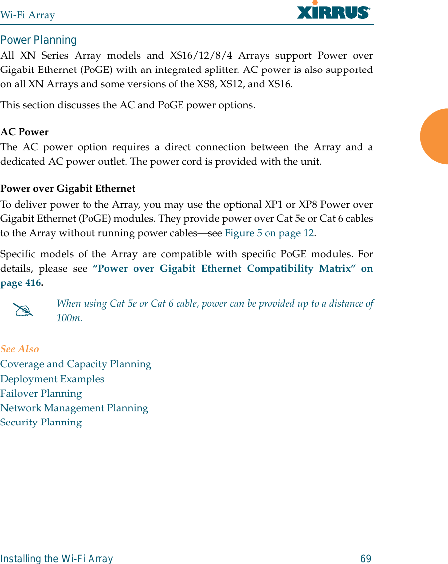 Wi-Fi ArrayInstalling the Wi-Fi Array 69Power Planning All XN Series Array models and XS16/12/8/4 Arrays support Power overGigabit Ethernet (PoGE) with an integrated splitter. AC power is also supportedon all XN Arrays and some versions of the XS8, XS12, and XS16. This section discusses the AC and PoGE power options.AC PowerThe AC power option requires a direct connection between the Array and adedicated AC power outlet. The power cord is provided with the unit.Power over Gigabit EthernetTo deliver power to the Array, you may use the optional XP1 or XP8 Power overGigabit Ethernet (PoGE) modules. They provide power over Cat 5e or Cat 6 cablesto the Array without running power cables—see Figure 5 on page 12. Specific models of the Array are compatible with specific PoGE modules. Fordetails, please see “Power over Gigabit Ethernet Compatibility Matrix” onpage 416.  See AlsoCoverage and Capacity PlanningDeployment ExamplesFailover PlanningNetwork Management PlanningSecurity Planning#When using Cat 5e or Cat 6 cable, power can be provided up to a distance of100m.