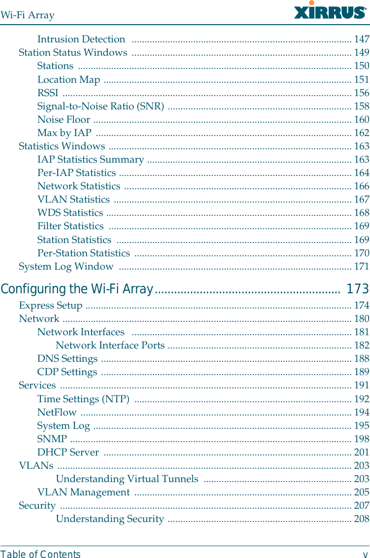 Wi-Fi ArrayTable of Contents vIntrusion Detection  ......................................................................................147Station Status Windows ...................................................................................... 149Stations ...........................................................................................................150Location Map ................................................................................................. 151RSSI ................................................................................................................. 156Signal-to-Noise Ratio (SNR) ........................................................................158Noise Floor ..................................................................................................... 160Max by IAP .................................................................................................... 162Statistics Windows ............................................................................................... 163IAP Statistics Summary ................................................................................ 163Per-IAP Statistics ........................................................................................... 164Network Statistics .........................................................................................166VLAN Statistics ............................................................................................. 167WDS Statistics ................................................................................................ 168Filter Statistics  ............................................................................................... 169Station Statistics  ............................................................................................ 169Per-Station Statistics ..................................................................................... 170System Log Window  ........................................................................................... 171Configuring the Wi-Fi Array.......................................................... 173Express Setup ........................................................................................................ 174Network ................................................................................................................. 180Network Interfaces  ......................................................................................181Network Interface Ports ........................................................................ 182DNS Settings .................................................................................................. 188CDP Settings ..................................................................................................189Services .................................................................................................................. 191Time Settings (NTP) .....................................................................................192NetFlow ..........................................................................................................194System Log .....................................................................................................195SNMP ..............................................................................................................198DHCP Server ................................................................................................. 201VLANs ................................................................................................................... 203Understanding Virtual Tunnels  .......................................................... 203VLAN Management ..................................................................................... 205Security .................................................................................................................. 207Understanding Security ........................................................................208