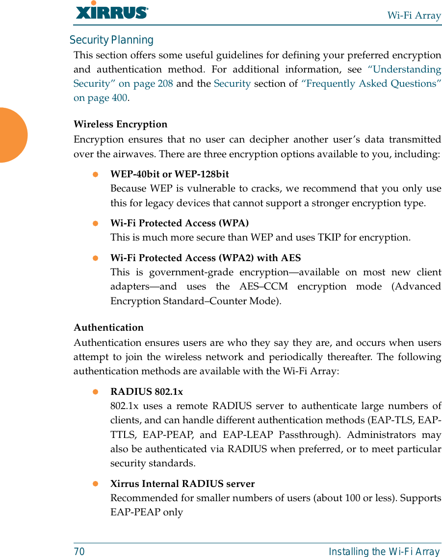 Wi-Fi Array70 Installing the Wi-Fi ArraySecurity PlanningThis section offers some useful guidelines for defining your preferred encryptionand authentication method. For additional information, see “UnderstandingSecurity” on page 208 and the Security section of “Frequently Asked Questions”on page 400.Wireless EncryptionEncryption ensures that no user can decipher another user’s data transmittedover the airwaves. There are three encryption options available to you, including:zWEP-40bit or WEP-128bitBecause WEP is vulnerable to cracks, we recommend that you only usethis for legacy devices that cannot support a stronger encryption type.zWi-Fi Protected Access (WPA)This is much more secure than WEP and uses TKIP for encryption.zWi-Fi Protected Access (WPA2) with AES This is government-grade encryption—available on most new clientadapters—and uses the AES–CCM encryption mode (AdvancedEncryption Standard–Counter Mode).AuthenticationAuthentication ensures users are who they say they are, and occurs when usersattempt to join the wireless network and periodically thereafter. The followingauthentication methods are available with the Wi-Fi Array:zRADIUS 802.1x 802.1x uses a remote RADIUS server to authenticate large numbers ofclients, and can handle different authentication methods (EAP-TLS, EAP-TTLS, EAP-PEAP, and EAP-LEAP Passthrough). Administrators mayalso be authenticated via RADIUS when preferred, or to meet particularsecurity standards. zXirrus Internal RADIUS serverRecommended for smaller numbers of users (about 100 or less). SupportsEAP-PEAP only