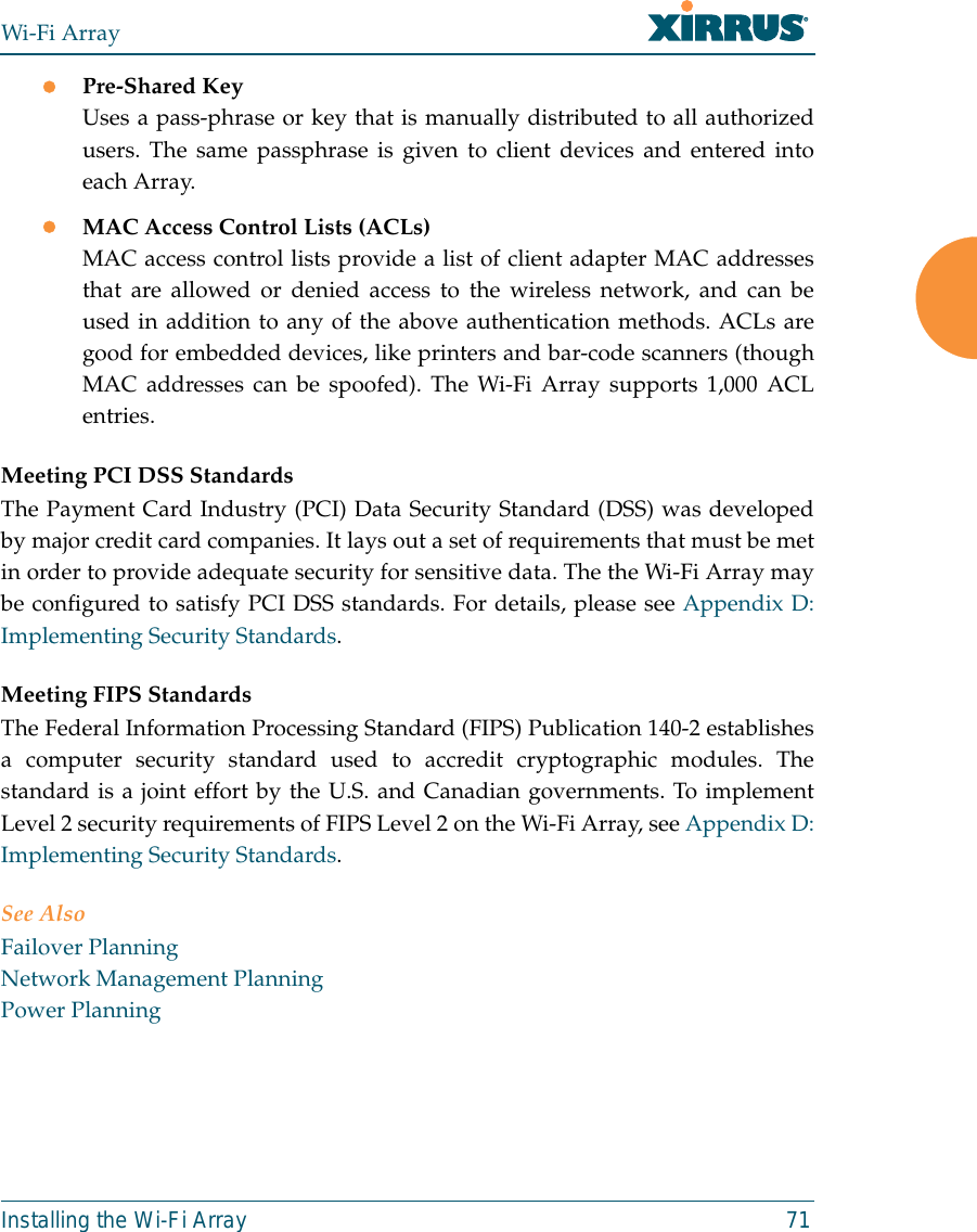 Wi-Fi ArrayInstalling the Wi-Fi Array 71zPre-Shared KeyUses a pass-phrase or key that is manually distributed to all authorizedusers. The same passphrase is given to client devices and entered intoeach Array.zMAC Access Control Lists (ACLs)MAC access control lists provide a list of client adapter MAC addressesthat are allowed or denied access to the wireless network, and can beused in addition to any of the above authentication methods. ACLs aregood for embedded devices, like printers and bar-code scanners (thoughMAC addresses can be spoofed). The Wi-Fi Array supports 1,000 ACLentries.Meeting PCI DSS StandardsThe Payment Card Industry (PCI) Data Security Standard (DSS) was developedby major credit card companies. It lays out a set of requirements that must be metin order to provide adequate security for sensitive data. The the Wi-Fi Array maybe configured to satisfy PCI DSS standards. For details, please see Appendix D:Implementing Security Standards. Meeting FIPS StandardsThe Federal Information Processing Standard (FIPS) Publication 140-2 establishesa computer security standard used to accredit cryptographic modules. Thestandard is a joint effort by the U.S. and Canadian governments. To implementLevel 2 security requirements of FIPS Level 2 on the Wi-Fi Array, see Appendix D:Implementing Security Standards.See AlsoFailover PlanningNetwork Management PlanningPower Planning