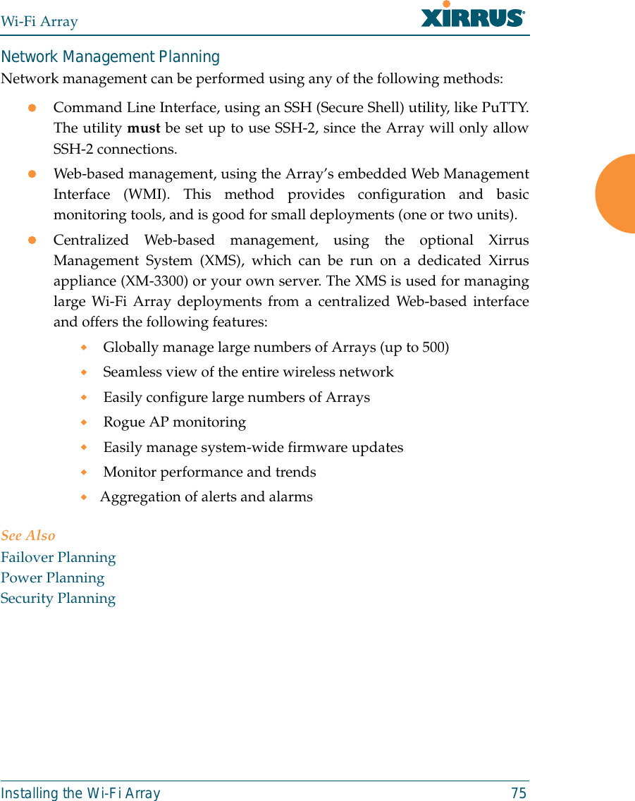 Wi-Fi ArrayInstalling the Wi-Fi Array 75Network Management PlanningNetwork management can be performed using any of the following methods:zCommand Line Interface, using an SSH (Secure Shell) utility, like PuTTY.The utility must be set up to use SSH-2, since the Array will only allowSSH-2 connections. zWeb-based management, using the Array’s embedded Web ManagementInterface (WMI). This method provides configuration and basicmonitoring tools, and is good for small deployments (one or two units).zCentralized Web-based management, using the optional XirrusManagement System (XMS), which can be run on a dedicated Xirrusappliance (XM-3300) or your own server. The XMS is used for managinglarge Wi-Fi Array deployments from a centralized Web-based interfaceand offers the following features: Globally manage large numbers of Arrays (up to 500) Seamless view of the entire wireless network Easily configure large numbers of Arrays  Rogue AP monitoring Easily manage system-wide firmware updates  Monitor performance and trendsAggregation of alerts and alarmsSee AlsoFailover PlanningPower PlanningSecurity Planning