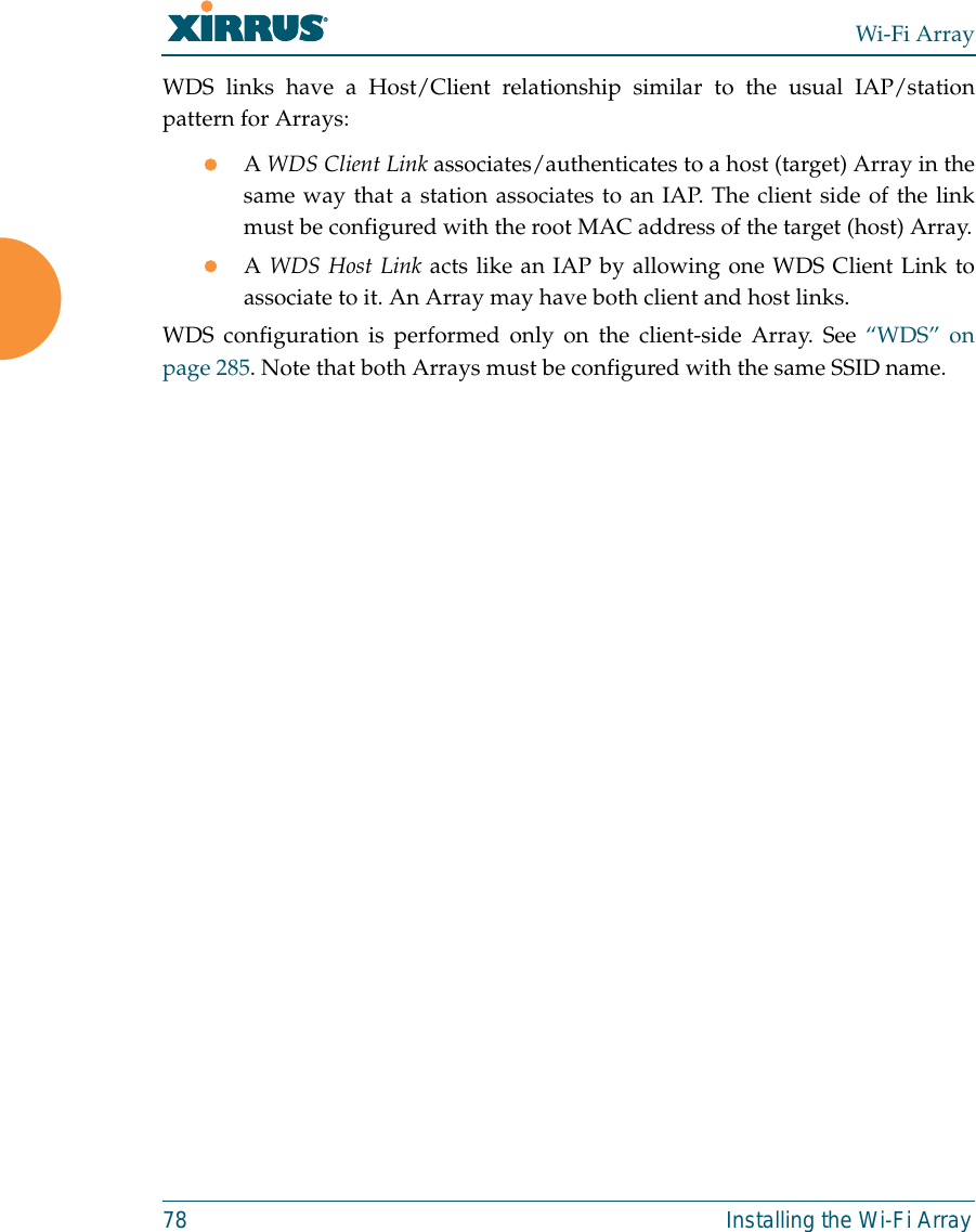 Wi-Fi Array78 Installing the Wi-Fi ArrayWDS links have a Host/Client relationship similar to the usual IAP/stationpattern for Arrays:zA WDS Client Link associates/authenticates to a host (target) Array in thesame way that a station associates to an IAP. The client side of the linkmust be configured with the root MAC address of the target (host) Array.zA WDS Host Link acts like an IAP by allowing one WDS Client Link toassociate to it. An Array may have both client and host links.WDS configuration is performed only on the client-side Array. See “WDS” onpage 285. Note that both Arrays must be configured with the same SSID name.