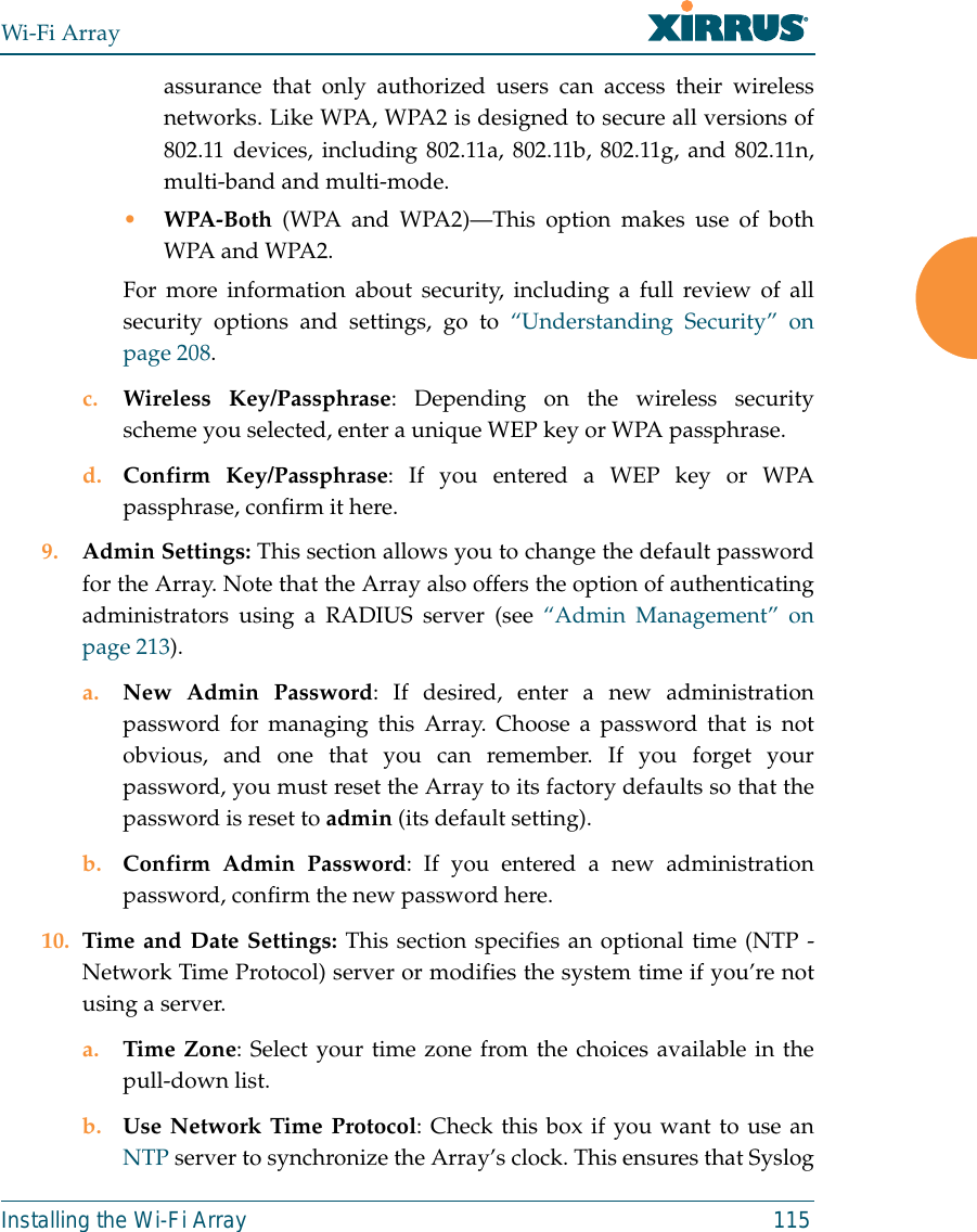 Wi-Fi ArrayInstalling the Wi-Fi Array 115assurance that only authorized users can access their wirelessnetworks. Like WPA, WPA2 is designed to secure all versions of802.11 devices, including 802.11a, 802.11b, 802.11g, and 802.11n,multi-band and multi-mode.•WPA-Both (WPA and WPA2)—This option makes use of bothWPA and WPA2.For more information about security, including a full review of allsecurity options and settings, go to “Understanding Security” onpage 208. c. Wireless Key/Passphrase: Depending on the wireless securityscheme you selected, enter a unique WEP key or WPA passphrase.d. Confirm Key/Passphrase: If you entered a WEP key or WPApassphrase, confirm it here.9. Admin Settings: This section allows you to change the default passwordfor the Array. Note that the Array also offers the option of authenticatingadministrators using a RADIUS server (see “Admin Management” onpage 213). a. New Admin Password: If desired, enter a new administrationpassword for managing this Array. Choose a password that is notobvious, and one that you can remember. If you forget yourpassword, you must reset the Array to its factory defaults so that thepassword is reset to admin (its default setting).b. Confirm Admin Password: If you entered a new administrationpassword, confirm the new password here.10. Time and Date Settings: This section specifies an optional time (NTP -Network Time Protocol) server or modifies the system time if you’re notusing a server.a. Time Zone: Select your time zone from the choices available in thepull-down list.b. Use Network Time Protocol: Check this box if you want to use anNTP server to synchronize the Array’s clock. This ensures that Syslog