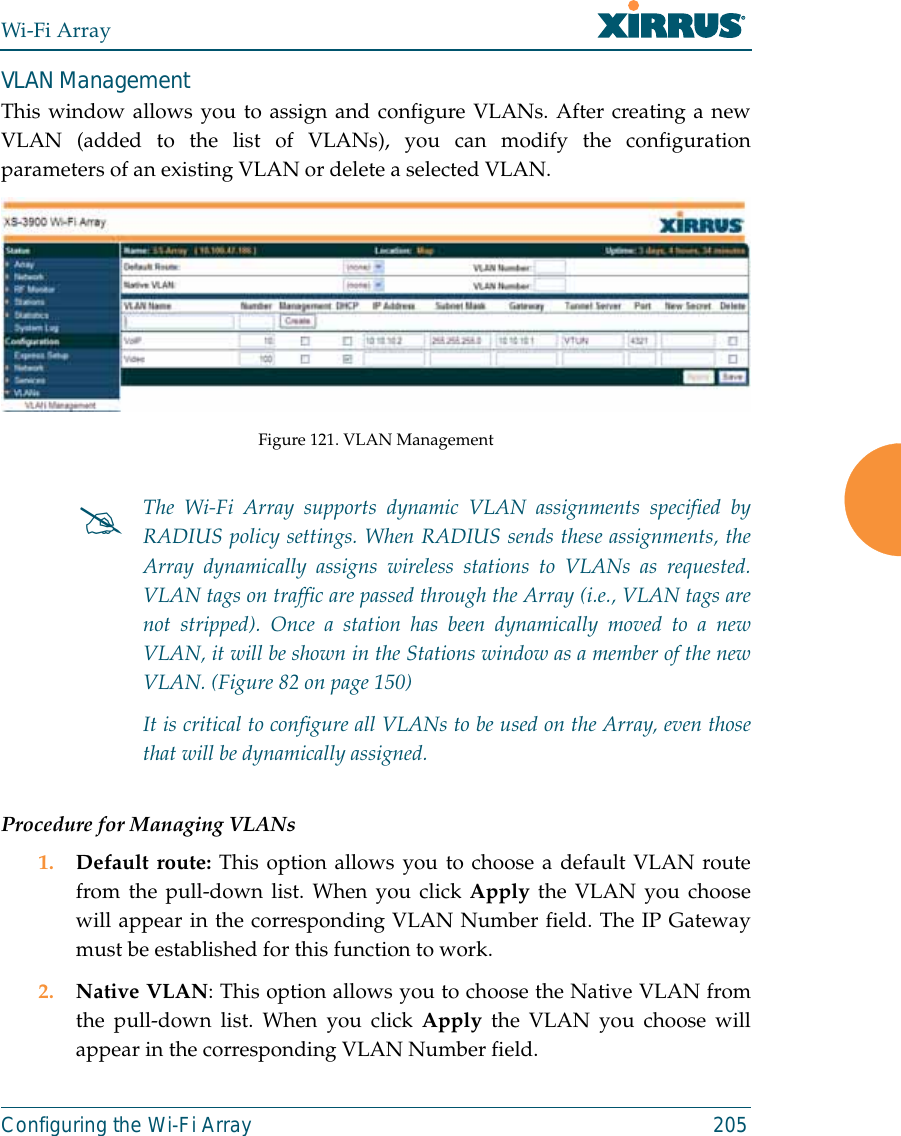Wi-Fi ArrayConfiguring the Wi-Fi Array 205VLAN ManagementThis window allows you to assign and configure VLANs. After creating a newVLAN (added to the list of VLANs), you can modify the configurationparameters of an existing VLAN or delete a selected VLAN.Figure 121. VLAN ManagementProcedure for Managing VLANs1. Default route: This option allows you to choose a default VLAN routefrom the pull-down list. When you click Apply the VLAN you choosewill appear in the corresponding VLAN Number field. The IP Gatewaymust be established for this function to work.2. Native VLAN: This option allows you to choose the Native VLAN fromthe pull-down list. When you click Apply the VLAN you choose willappear in the corresponding VLAN Number field.#The Wi-Fi Array supports dynamic VLAN assignments specified byRADIUS policy settings. When RADIUS sends these assignments, theArray dynamically assigns wireless stations to VLANs as requested.VLAN tags on traffic are passed through the Array (i.e., VLAN tags arenot stripped). Once a station has been dynamically moved to a newVLAN, it will be shown in the Stations window as a member of the newVLAN. (Figure 82 on page 150)It is critical to configure all VLANs to be used on the Array, even thosethat will be dynamically assigned. 