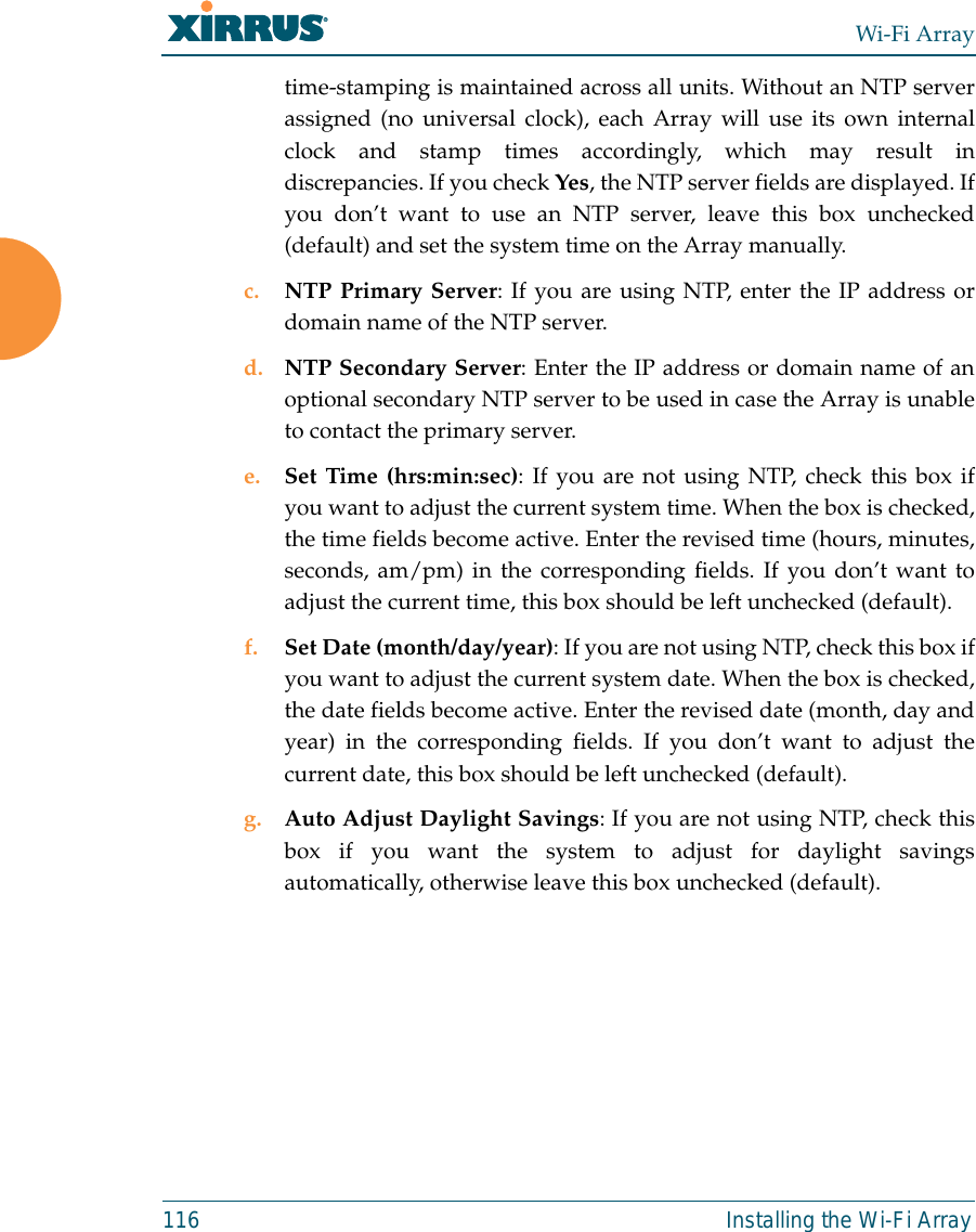 Wi-Fi Array116 Installing the Wi-Fi Arraytime-stamping is maintained across all units. Without an NTP serverassigned (no universal clock), each Array will use its own internalclock and stamp times accordingly, which may result indiscrepancies. If you check Yes, the NTP server fields are displayed. Ifyou don’t want to use an NTP server, leave this box unchecked(default) and set the system time on the Array manually. c. NTP Primary Server: If you are using NTP, enter the IP address ordomain name of the NTP server.d. NTP Secondary Server: Enter the IP address or domain name of anoptional secondary NTP server to be used in case the Array is unableto contact the primary server.e. Set Time (hrs:min:sec): If you are not using NTP, check this box ifyou want to adjust the current system time. When the box is checked,the time fields become active. Enter the revised time (hours, minutes,seconds, am/pm) in the corresponding fields. If you don’t want toadjust the current time, this box should be left unchecked (default).f. Set Date (month/day/year): If you are not using NTP, check this box ifyou want to adjust the current system date. When the box is checked,the date fields become active. Enter the revised date (month, day andyear) in the corresponding fields. If you don’t want to adjust thecurrent date, this box should be left unchecked (default).g. Auto Adjust Daylight Savings: If you are not using NTP, check thisbox if you want the system to adjust for daylight savingsautomatically, otherwise leave this box unchecked (default).