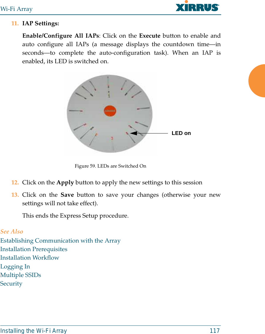 Wi-Fi ArrayInstalling the Wi-Fi Array 11711. IAP Settings:Enable/Configure All IAPs: Click on the Execute button to enable andauto configure all IAPs (a message displays the countdown time—inseconds—to complete the auto-configuration task). When an IAP isenabled, its LED is switched on.Figure 59. LEDs are Switched On12. Click on the Apply button to apply the new settings to this session13. Click on the Save button to save your changes (otherwise your newsettings will not take effect).This ends the Express Setup procedure.See AlsoEstablishing Communication with the ArrayInstallation PrerequisitesInstallation WorkflowLogging InMultiple SSIDsSecurityLED on