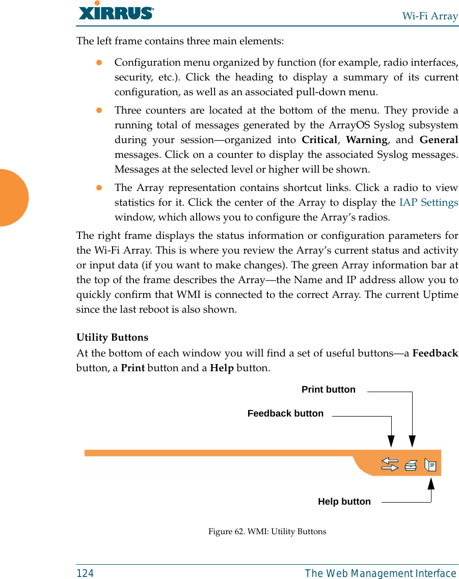 Wi-Fi Array124 The Web Management InterfaceThe left frame contains three main elements:zConfiguration menu organized by function (for example, radio interfaces,security, etc.). Click the heading to display a summary of its currentconfiguration, as well as an associated pull-down menu. zThree counters are located at the bottom of the menu. They provide arunning total of messages generated by the ArrayOS Syslog subsystemduring your session—organized into Critical,  Warning, and Generalmessages. Click on a counter to display the associated Syslog messages.Messages at the selected level or higher will be shown. zThe Array representation contains shortcut links. Click a radio to viewstatistics for it. Click the center of the Array to display the IAP Settingswindow, which allows you to configure the Array’s radios. The right frame displays the status information or configuration parameters forthe Wi-Fi Array. This is where you review the Array’s current status and activityor input data (if you want to make changes). The green Array information bar atthe top of the frame describes the Array—the Name and IP address allow you toquickly confirm that WMI is connected to the correct Array. The current Uptimesince the last reboot is also shown.Utility ButtonsAt the bottom of each window you will find a set of useful buttons—a Feedbackbutton, a Print button and a Help button.Figure 62. WMI: Utility ButtonsPrint buttonHelp buttonFeedback button