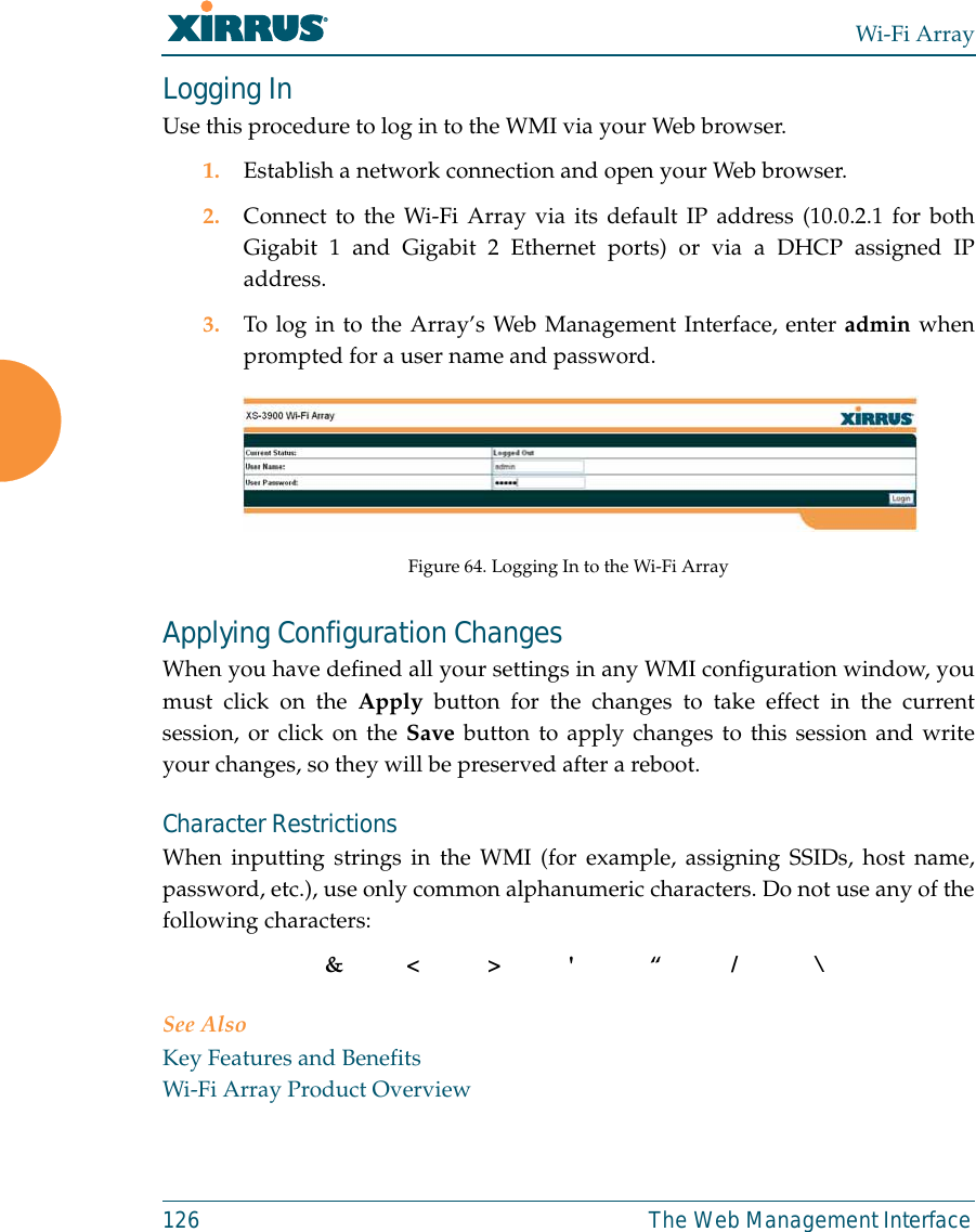 Wi-Fi Array126 The Web Management InterfaceLogging InUse this procedure to log in to the WMI via your Web browser. 1. Establish a network connection and open your Web browser.2. Connect to the Wi-Fi Array via its default IP address (10.0.2.1 for bothGigabit 1 and Gigabit 2 Ethernet ports) or via a DHCP assigned IPaddress.3. To log in to the Array’s Web Management Interface, enter admin whenprompted for a user name and password.Figure 64. Logging In to the Wi-Fi ArrayApplying Configuration ChangesWhen you have defined all your settings in any WMI configuration window, youmust click on the Apply button for the changes to take effect in the currentsession, or click on the Save button to apply changes to this session and writeyour changes, so they will be preserved after a reboot. Character RestrictionsWhen inputting strings in the WMI (for example, assigning SSIDs, host name,password, etc.), use only common alphanumeric characters. Do not use any of thefollowing characters:&amp;&lt;&gt;&apos; “/ \See AlsoKey Features and BenefitsWi-Fi Array Product Overview