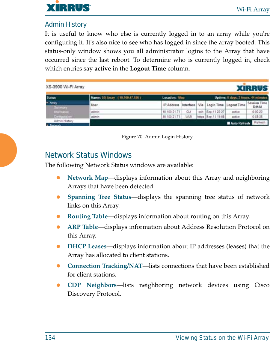 Wi-Fi Array134 Viewing Status on the Wi-Fi ArrayAdmin HistoryIt is useful to know who else is currently logged in to an array while you&apos;reconfiguring it. It&apos;s also nice to see who has logged in since the array booted. Thisstatus-only window shows you all administrator logins to the Array that haveoccurred since the last reboot. To determine who is currently logged in, checkwhich entries say active in the Logout Time column. Figure 70. Admin Login HistoryNetwork Status WindowsThe following Network Status windows are available:zNetwork Map—displays information about this Array and neighboringArrays that have been detected. zSpanning Tree Status—displays the spanning tree status of networklinks on this Array. zRouting Table—displays information about routing on this Array. zARP Table—displays information about Address Resolution Protocol onthis Array. zDHCP Leases—displays information about IP addresses (leases) that theArray has allocated to client stations. zConnection Tracking/NAT—lists connections that have been establishedfor client stations. zCDP Neighbors—lists neighboring network devices using CiscoDiscovery Protocol. 