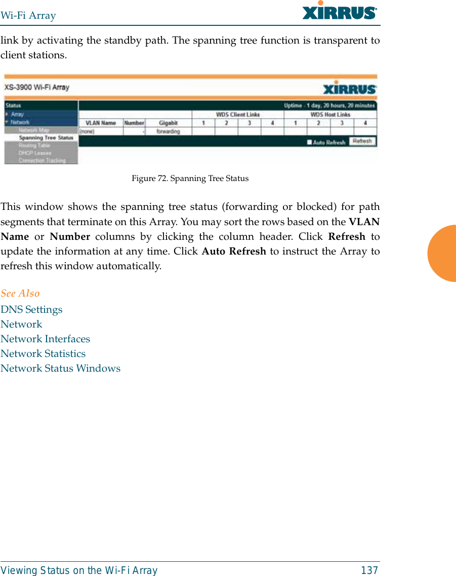 Wi-Fi ArrayViewing Status on the Wi-Fi Array 137link by activating the standby path. The spanning tree function is transparent toclient stations.Figure 72. Spanning Tree StatusThis window shows the spanning tree status (forwarding or blocked) for pathsegments that terminate on this Array. You may sort the rows based on the VLANName  or  Number columns by clicking the column header. Click Refresh toupdate the information at any time. Click Auto Refresh to instruct the Array torefresh this window automatically.See AlsoDNS SettingsNetworkNetwork InterfacesNetwork StatisticsNetwork Status Windows