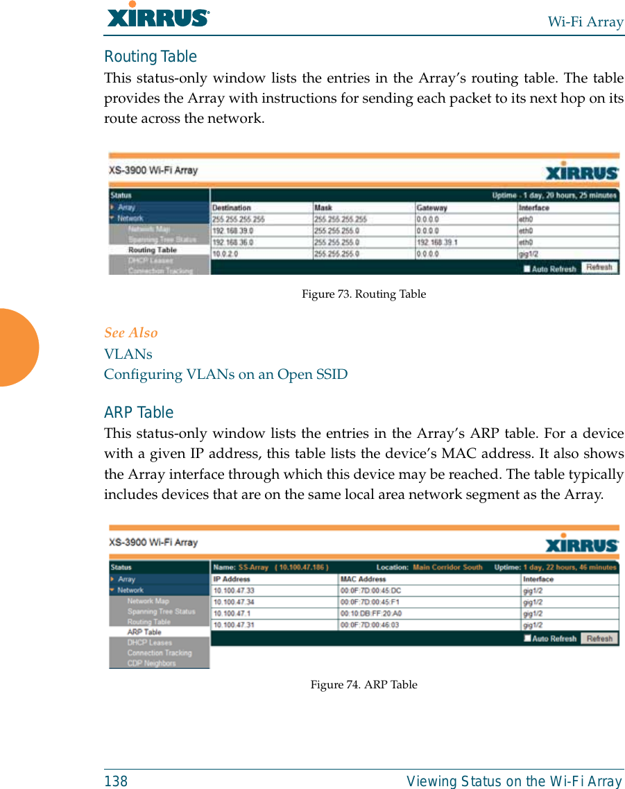 Wi-Fi Array138 Viewing Status on the Wi-Fi ArrayRouting Table This status-only window lists the entries in the Array’s routing table. The tableprovides the Array with instructions for sending each packet to its next hop on itsroute across the network.  Figure 73. Routing Table See AlsoVLANsConfiguring VLANs on an Open SSIDARP Table This status-only window lists the entries in the Array’s ARP table. For a devicewith a given IP address, this table lists the device’s MAC address. It also showsthe Array interface through which this device may be reached. The table typicallyincludes devices that are on the same local area network segment as the Array.  Figure 74. ARP Table 