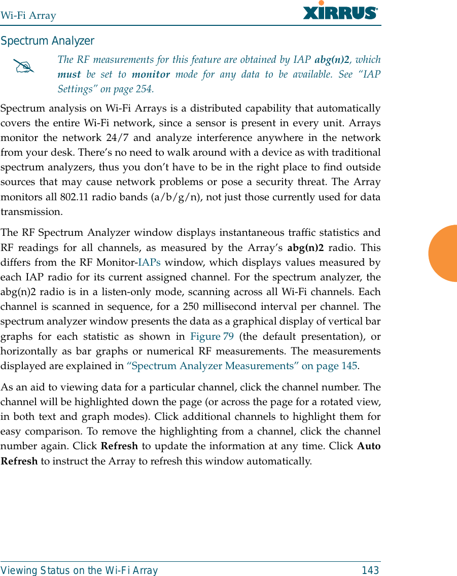 Wi-Fi ArrayViewing Status on the Wi-Fi Array 143Spectrum Analyzer Spectrum analysis on Wi-Fi Arrays is a distributed capability that automaticallycovers the entire Wi-Fi network, since a sensor is present in every unit. Arraysmonitor the network 24/7 and analyze interference anywhere in the networkfrom your desk. There’s no need to walk around with a device as with traditionalspectrum analyzers, thus you don’t have to be in the right place to find outsidesources that may cause network problems or pose a security threat. The Arraymonitors all 802.11 radio bands (a/b/g/n), not just those currently used for datatransmission. The RF Spectrum Analyzer window displays instantaneous traffic statistics andRF readings for all channels, as measured by the Array’s abg(n)2 radio. Thisdiffers from the RF Monitor-IAPs window, which displays values measured byeach IAP radio for its current assigned channel. For the spectrum analyzer, theabg(n)2 radio is in a listen-only mode, scanning across all Wi-Fi channels. Eachchannel is scanned in sequence, for a 250 millisecond interval per channel. Thespectrum analyzer window presents the data as a graphical display of vertical bargraphs for each statistic as shown in Figure 79 (the default presentation), orhorizontally as bar graphs or numerical RF measurements. The measurementsdisplayed are explained in “Spectrum Analyzer Measurements” on page 145. As an aid to viewing data for a particular channel, click the channel number. Thechannel will be highlighted down the page (or across the page for a rotated view,in both text and graph modes). Click additional channels to highlight them foreasy comparison. To remove the highlighting from a channel, click the channelnumber again. Click Refresh to update the information at any time. Click AutoRefresh to instruct the Array to refresh this window automatically.#The RF measurements for this feature are obtained by IAP abg(n)2, whichmust be set to monitor mode for any data to be available. See “IAPSettings” on page 254. 