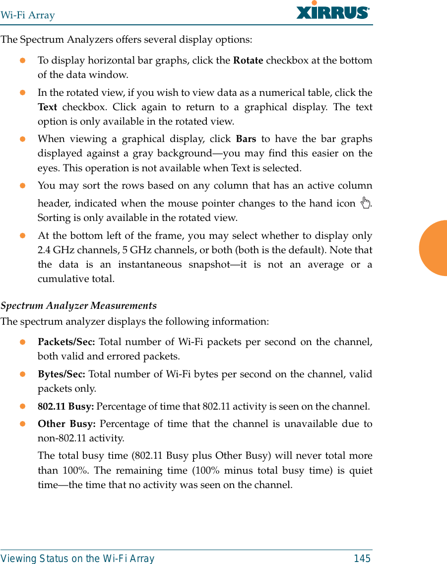 Wi-Fi ArrayViewing Status on the Wi-Fi Array 145The Spectrum Analyzers offers several display options:zTo display horizontal bar graphs, click the Rotate checkbox at the bottomof the data window. zIn the rotated view, if you wish to view data as a numerical table, click theText checkbox. Click again to return to a graphical display. The textoption is only available in the rotated view. zWhen viewing a graphical display, click Bars to have the bar graphsdisplayed against a gray background—you may find this easier on theeyes. This operation is not available when Text is selected.zYou may sort the rows based on any column that has an active columnheader, indicated when the mouse pointer changes to the hand icon  .Sorting is only available in the rotated view. zAt the bottom left of the frame, you may select whether to display only2.4 GHz channels, 5 GHz channels, or both (both is the default). Note thatthe data is an instantaneous snapshot—it is not an average or acumulative total. Spectrum Analyzer MeasurementsThe spectrum analyzer displays the following information:zPackets/Sec: Total number of Wi-Fi packets per second on the channel,both valid and errored packets. zBytes/Sec: Total number of Wi-Fi bytes per second on the channel, validpackets only.z802.11 Busy: Percentage of time that 802.11 activity is seen on the channel. zOther Busy: Percentage of time that the channel is unavailable due tonon-802.11 activity. The total busy time (802.11 Busy plus Other Busy) will never total morethan 100%. The remaining time (100% minus total busy time) is quiettime—the time that no activity was seen on the channel.