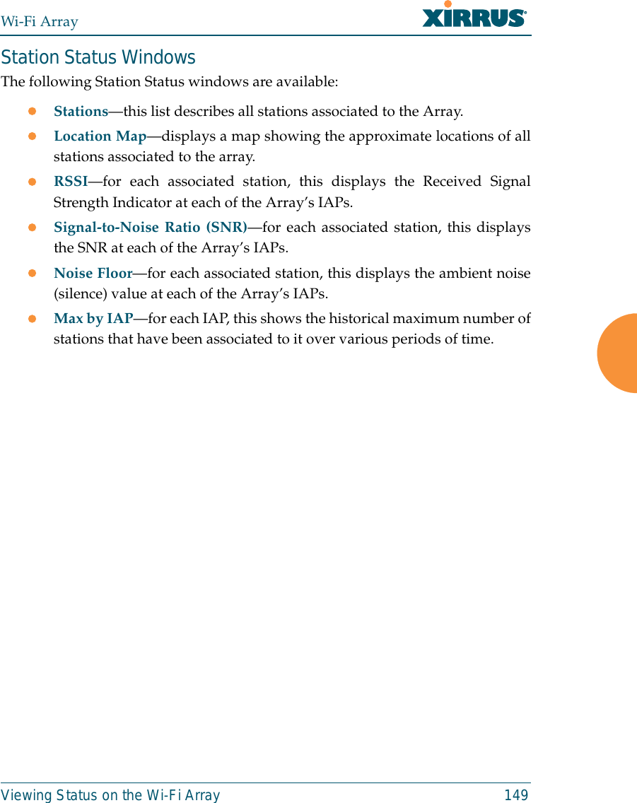 Wi-Fi ArrayViewing Status on the Wi-Fi Array 149Station Status WindowsThe following Station Status windows are available: zStations—this list describes all stations associated to the Array. zLocation Map—displays a map showing the approximate locations of allstations associated to the array. zRSSI—for each associated station, this displays the Received SignalStrength Indicator at each of the Array’s IAPs. zSignal-to-Noise Ratio (SNR)—for each associated station, this displaysthe SNR at each of the Array’s IAPs. zNoise Floor—for each associated station, this displays the ambient noise(silence) value at each of the Array’s IAPs. zMax by IAP—for each IAP, this shows the historical maximum number ofstations that have been associated to it over various periods of time. 