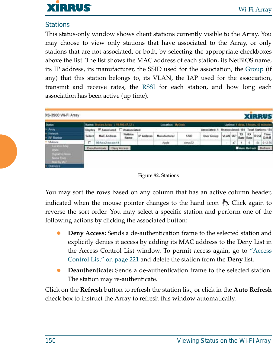 Wi-Fi Array150 Viewing Status on the Wi-Fi ArrayStationsThis status-only window shows client stations currently visible to the Array. Youmay choose to view only stations that have associated to the Array, or onlystations that are not associated, or both, by selecting the appropriate checkboxesabove the list. The list shows the MAC address of each station, its NetBIOS name,its IP address, its manufacturer, the SSID used for the association, the Group (ifany) that this station belongs to, its VLAN, the IAP used for the association,transmit and receive rates, the RSSI for each station, and how long eachassociation has been active (up time).Figure 82. Stations You may sort the rows based on any column that has an active column header,indicated when the mouse pointer changes to the hand icon  . Click again toreverse the sort order. You may select a specific station and perform one of thefollowing actions by clicking the associated button:zDeny Access: Sends a de-authentication frame to the selected station andexplicitly denies it access by adding its MAC address to the Deny List inthe Access Control List window. To permit access again, go to “AccessControl List” on page 221 and delete the station from the Deny list.zDeauthenticate: Sends a de-authentication frame to the selected station.The station may re-authenticate. Click on the Refresh button to refresh the station list, or click in the Auto Refreshcheck box to instruct the Array to refresh this window automatically. 