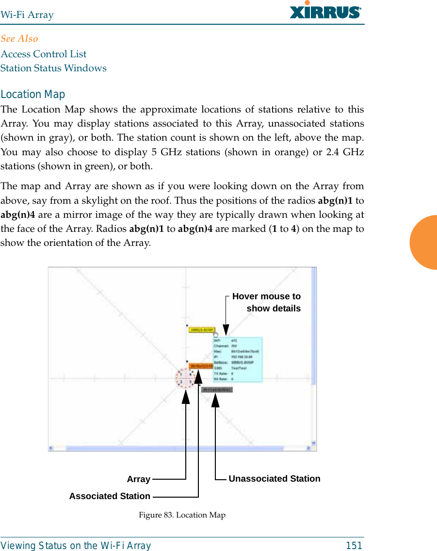 Wi-Fi ArrayViewing Status on the Wi-Fi Array 151See AlsoAccess Control ListStation Status WindowsLocation Map The Location Map shows the approximate locations of stations relative to thisArray. You may display stations associated to this Array, unassociated stations(shown in gray), or both. The station count is shown on the left, above the map.You may also choose to display 5 GHz stations (shown in orange) or 2.4 GHzstations (shown in green), or both. The map and Array are shown as if you were looking down on the Array fromabove, say from a skylight on the roof. Thus the positions of the radios abg(n)1 toabg(n)4 are a mirror image of the way they are typically drawn when looking atthe face of the Array. Radios abg(n)1 to abg(n)4 are marked (1 to 4) on the map toshow the orientation of the Array. Figure 83. Location MapArrayAssociated StationUnassociated StationHover mouse toshow details