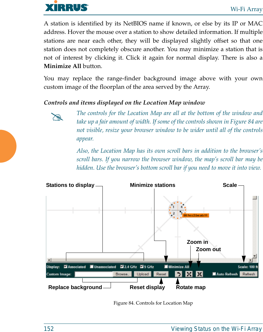 Wi-Fi Array152 Viewing Status on the Wi-Fi ArrayA station is identified by its NetBIOS name if known, or else by its IP or MACaddress. Hover the mouse over a station to show detailed information. If multiplestations are near each other, they will be displayed slightly offset so that onestation does not completely obscure another. You may minimize a station that isnot of interest by clicking it. Click it again for normal display. There is also aMinimize All button. You may replace the range-finder background image above with your owncustom image of the floorplan of the area served by the Array. Controls and items displayed on the Location Map window Figure 84. Controls for Location Map#The controls for the Location Map are all at the bottom of the window andtake up a fair amount of width. If some of the controls shown in Figure 84 arenot visible, resize your browser window to be wider until all of the controlsappear. Also, the Location Map has its own scroll bars in addition to the browser’sscroll bars. If you narrow the browser window, the map’s scroll bar may behidden. Use the browser’s bottom scroll bar if you need to move it into view. Stations to display ScaleReplace backgroundMinimize stationsReset display Rotate mapZoom inZoom out