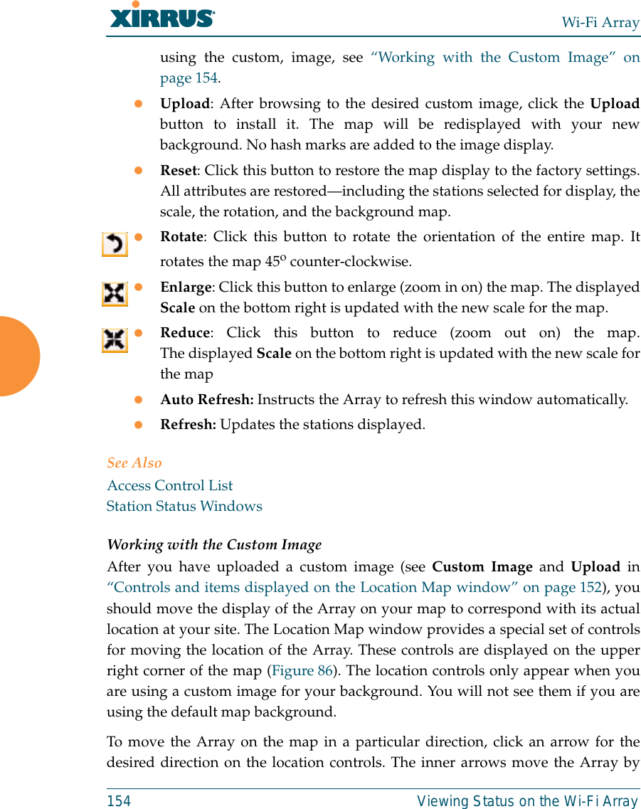 Wi-Fi Array154 Viewing Status on the Wi-Fi Arrayusing the custom, image, see “Working with the Custom Image” onpage 154. zUpload: After browsing to the desired custom image, click the Uploadbutton to install it. The map will be redisplayed with your newbackground. No hash marks are added to the image display. zReset: Click this button to restore the map display to the factory settings.All attributes are restored—including the stations selected for display, thescale, the rotation, and the background map. zRotate: Click this button to rotate the orientation of the entire map. Itrotates the map 45o counter-clockwise. zEnlarge: Click this button to enlarge (zoom in on) the map. The displayedScale on the bottom right is updated with the new scale for the map. zReduce: Click this button to reduce (zoom out on) the map.The displayed Scale on the bottom right is updated with the new scale forthe map zAuto Refresh: Instructs the Array to refresh this window automatically. zRefresh: Updates the stations displayed. See AlsoAccess Control ListStation Status WindowsWorking with the Custom ImageAfter you have uploaded a custom image (see Custom Image and Upload in“Controls and items displayed on the Location Map window” on page 152), youshould move the display of the Array on your map to correspond with its actuallocation at your site. The Location Map window provides a special set of controlsfor moving the location of the Array. These controls are displayed on the upperright corner of the map (Figure 86). The location controls only appear when youare using a custom image for your background. You will not see them if you areusing the default map background. To move the Array on the map in a particular direction, click an arrow for thedesired direction on the location controls. The inner arrows move the Array by