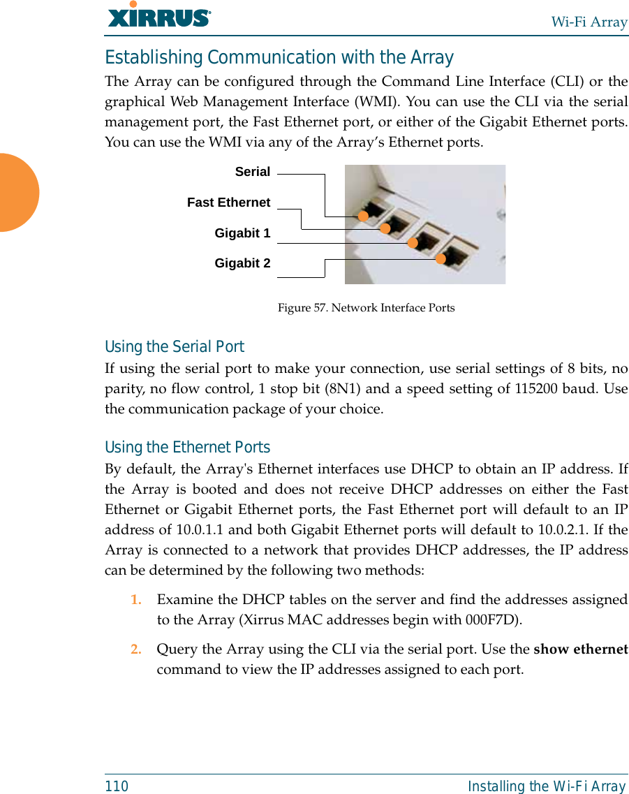 Wi-Fi Array110 Installing the Wi-Fi ArrayEstablishing Communication with the ArrayThe Array can be configured through the Command Line Interface (CLI) or thegraphical Web Management Interface (WMI). You can use the CLI via the serialmanagement port, the Fast Ethernet port, or either of the Gigabit Ethernet ports.You can use the WMI via any of the Array’s Ethernet ports.Figure 57. Network Interface PortsUsing the Serial PortIf using the serial port to make your connection, use serial settings of 8 bits, noparity, no flow control, 1 stop bit (8N1) and a speed setting of 115200 baud. Usethe communication package of your choice.Using the Ethernet PortsBy default, the Array&apos;s Ethernet interfaces use DHCP to obtain an IP address. Ifthe Array is booted and does not receive DHCP addresses on either the FastEthernet or Gigabit Ethernet ports, the Fast Ethernet port will default to an IPaddress of 10.0.1.1 and both Gigabit Ethernet ports will default to 10.0.2.1. If theArray is connected to a network that provides DHCP addresses, the IP addresscan be determined by the following two methods:1. Examine the DHCP tables on the server and find the addresses assignedto the Array (Xirrus MAC addresses begin with 000F7D).2. Query the Array using the CLI via the serial port. Use the show ethernetcommand to view the IP addresses assigned to each port.SerialFast EthernetGigabit 1Gigabit 2