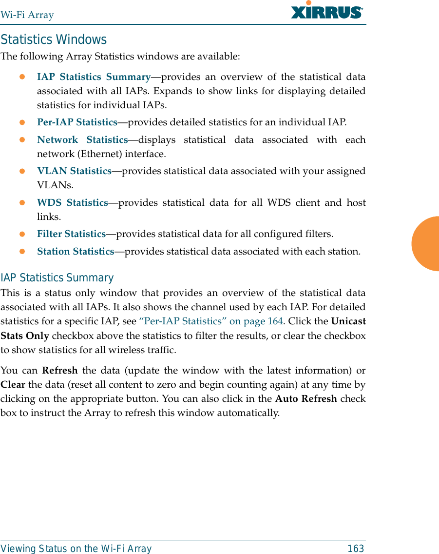 Wi-Fi ArrayViewing Status on the Wi-Fi Array 163Statistics WindowsThe following Array Statistics windows are available: zIAP Statistics Summary—provides an overview of the statistical dataassociated with all IAPs. Expands to show links for displaying detailedstatistics for individual IAPs. zPer-IAP Statistics—provides detailed statistics for an individual IAP. zNetwork Statistics—displays statistical data associated with eachnetwork (Ethernet) interface.zVLAN Statistics—provides statistical data associated with your assignedVLANs.zWDS Statistics—provides statistical data for all WDS client and hostlinks. zFilter Statistics—provides statistical data for all configured filters. zStation Statistics—provides statistical data associated with each station. IAP Statistics SummaryThis is a status only window that provides an overview of the statistical dataassociated with all IAPs. It also shows the channel used by each IAP. For detailedstatistics for a specific IAP, see “Per-IAP Statistics” on page 164. Click the UnicastStats Only checkbox above the statistics to filter the results, or clear the checkboxto show statistics for all wireless traffic. You can Refresh the data (update the window with the latest information) orClear the data (reset all content to zero and begin counting again) at any time byclicking on the appropriate button. You can also click in the Auto Refresh checkbox to instruct the Array to refresh this window automatically. 