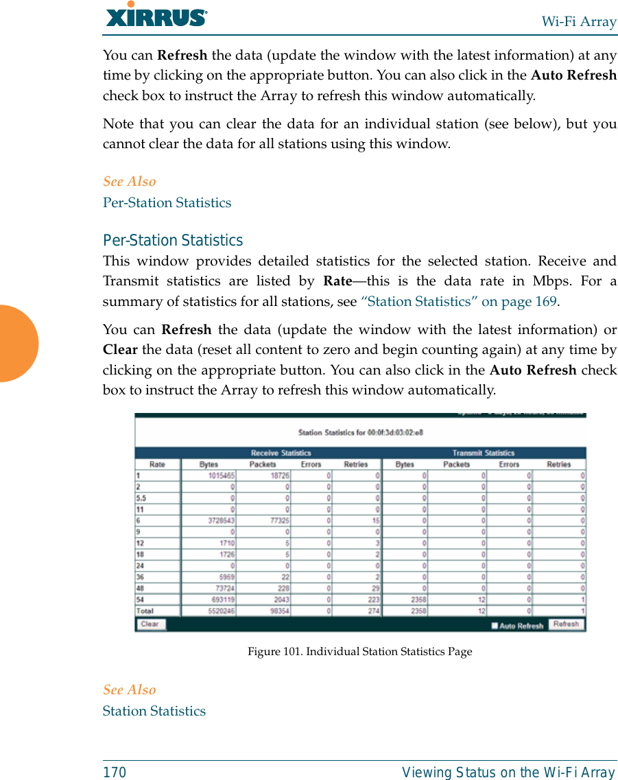 Wi-Fi Array170 Viewing Status on the Wi-Fi ArrayYou can Refresh the data (update the window with the latest information) at anytime by clicking on the appropriate button. You can also click in the Auto Refreshcheck box to instruct the Array to refresh this window automatically. Note that you can clear the data for an individual station (see below), but youcannot clear the data for all stations using this window. See AlsoPer-Station StatisticsPer-Station Statistics This window provides detailed statistics for the selected station. Receive andTransmit statistics are listed by Rate—this is the data rate in Mbps. For asummary of statistics for all stations, see “Station Statistics” on page 169. You can Refresh the data (update the window with the latest information) orClear the data (reset all content to zero and begin counting again) at any time byclicking on the appropriate button. You can also click in the Auto Refresh checkbox to instruct the Array to refresh this window automatically. Figure 101. Individual Station Statistics PageSee AlsoStation Statistics