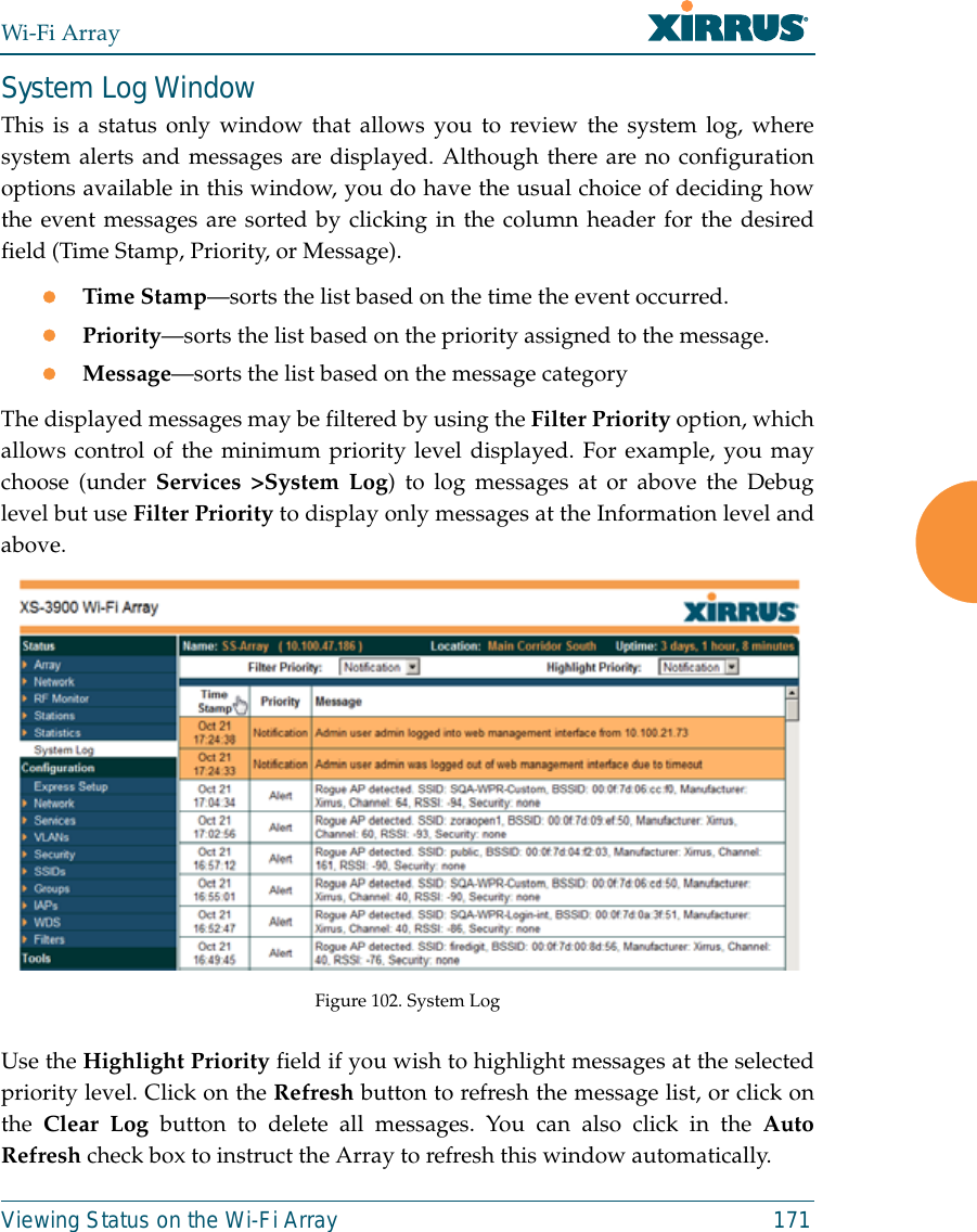 Wi-Fi ArrayViewing Status on the Wi-Fi Array 171System Log WindowThis is a status only window that allows you to review the system log, wheresystem alerts and messages are displayed. Although there are no configurationoptions available in this window, you do have the usual choice of deciding howthe event messages are sorted by clicking in the column header for the desiredfield (Time Stamp, Priority, or Message).zTime Stamp—sorts the list based on the time the event occurred.zPriority—sorts the list based on the priority assigned to the message.zMessage—sorts the list based on the message categoryThe displayed messages may be filtered by using the Filter Priority option, whichallows control of the minimum priority level displayed. For example, you maychoose (under Services &gt;System Log) to log messages at or above the Debuglevel but use Filter Priority to display only messages at the Information level andabove.Figure 102. System Log Use the Highlight Priority field if you wish to highlight messages at the selectedpriority level. Click on the Refresh button to refresh the message list, or click onthe  Clear Log button to delete all messages. You can also click in the AutoRefresh check box to instruct the Array to refresh this window automatically.