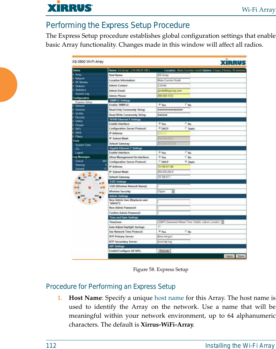 Wi-Fi Array112 Installing the Wi-Fi ArrayPerforming the Express Setup ProcedureThe Express Setup procedure establishes global configuration settings that enablebasic Array functionality. Changes made in this window will affect all radios. Figure 58. Express SetupProcedure for Performing an Express Setup1. Host Name: Specify a unique host name for this Array. The host name isused to identify the Array on the network. Use a name that will bemeaningful within your network environment, up to 64 alphanumericcharacters. The default is Xirrus-WiFi-Array.