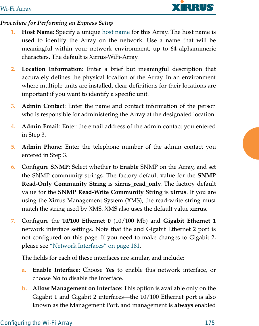 Wi-Fi ArrayConfiguring the Wi-Fi Array 175Procedure for Performing an Express Setup1. Host Name: Specify a unique host name for this Array. The host name isused to identify the Array on the network. Use a name that will bemeaningful within your network environment, up to 64 alphanumericcharacters. The default is Xirrus-WiFi-Array.2. Location Information: Enter a brief but meaningful description thataccurately defines the physical location of the Array. In an environmentwhere multiple units are installed, clear definitions for their locations areimportant if you want to identify a specific unit.3. Admin Contact: Enter the name and contact information of the personwho is responsible for administering the Array at the designated location.4. Admin Email: Enter the email address of the admin contact you enteredin Step 3.5. Admin Phone: Enter the telephone number of the admin contact youentered in Step 3.6. Configure SNMP: Select whether to Enable SNMP on the Array, and setthe SNMP community strings. The factory default value for the SNMPRead-Only Community String is xirrus_read_only. The factory defaultvalue for the SNMP Read-Write Community String is xirrus. If you areusing the Xirrus Management System (XMS), the read-write string mustmatch the string used by XMS. XMS also uses the default value xirrus. 7. Configure the 10/100 Ethernet 0 (10/100 Mb) and Gigabit Ethernet 1network interface settings. Note that the and Gigabit Ethernet 2 port isnot configured on this page. If you need to make changes to Gigabit 2,please see “Network Interfaces” on page 181. The fields for each of these interfaces are similar, and include:a. Enable Interface: Choose Yes to enable this network interface, orchoose No to disable the interface.b. Allow Management on Interface: This option is available only on theGigabit 1 and Gigabit 2 interfaces—the 10/100 Ethernet port is alsoknown as the Management Port, and management is always enabled