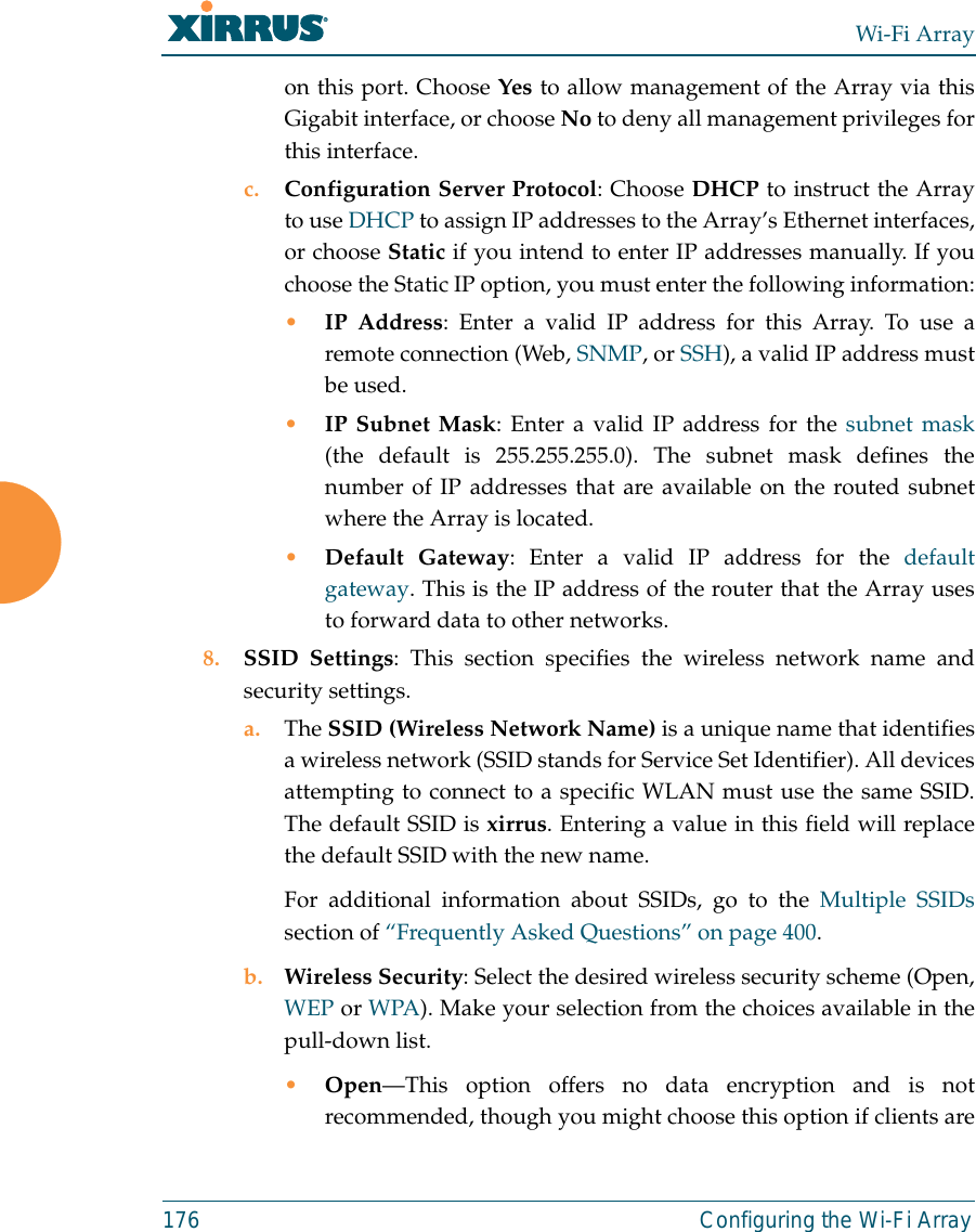 Wi-Fi Array176 Configuring the Wi-Fi Arrayon this port. Choose Yes to allow management of the Array via thisGigabit interface, or choose No to deny all management privileges forthis interface.c. Configuration Server Protocol: Choose DHCP to instruct the Arrayto use DHCP to assign IP addresses to the Array’s Ethernet interfaces,or choose Static if you intend to enter IP addresses manually. If youchoose the Static IP option, you must enter the following information:•IP Address: Enter a valid IP address for this Array. To use aremote connection (Web, SNMP, or SSH), a valid IP address mustbe used.•IP Subnet Mask: Enter a valid IP address for the subnet mask(the default is 255.255.255.0). The subnet mask defines thenumber of IP addresses that are available on the routed subnetwhere the Array is located.•Default Gateway: Enter a valid IP address for the defaultgateway. This is the IP address of the router that the Array usesto forward data to other networks.8. SSID Settings: This section specifies the wireless network name andsecurity settings.a. The SSID (Wireless Network Name) is a unique name that identifiesa wireless network (SSID stands for Service Set Identifier). All devicesattempting to connect to a specific WLAN must use the same SSID.The default SSID is xirrus. Entering a value in this field will replacethe default SSID with the new name.For additional information about SSIDs, go to the Multiple SSIDssection of “Frequently Asked Questions” on page 400.b. Wireless Security: Select the desired wireless security scheme (Open,WEP or WPA). Make your selection from the choices available in thepull-down list.•Open—This option offers no data encryption and is notrecommended, though you might choose this option if clients are